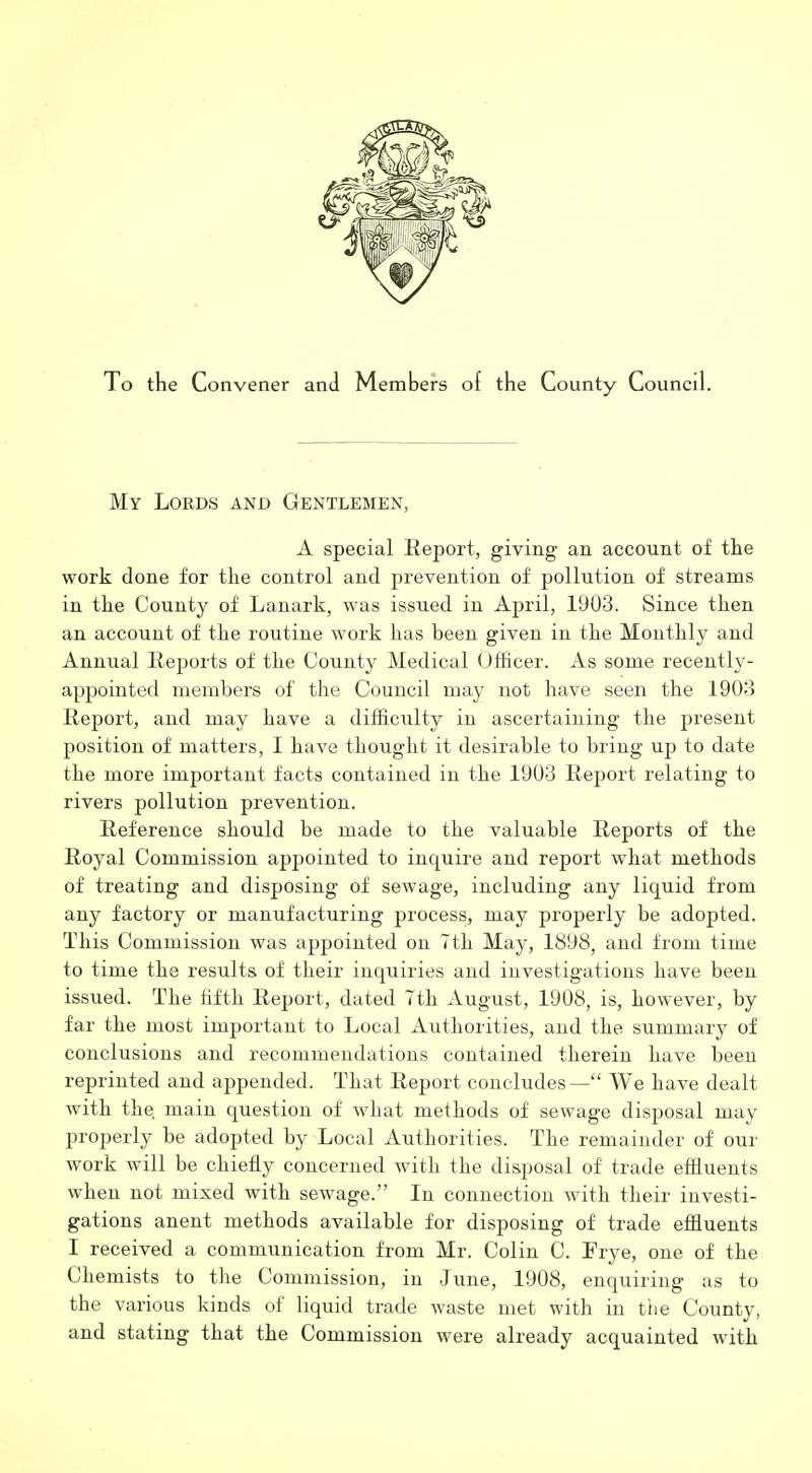 To the Convener and Members of the County Council. My Lords and Gentlemen, A special Report, giving an account of the work done for the control and prevention of pollution of streams in the County of Lanark, was issued in April, 1903. Since then an account of the routine work has been given in the Monthly and Annual Reports of the County Medical Officer. As some recently- appointed members of the Council may not have seen the 1903 Report, and may have a difficulty in ascertaining the present position of matters, I have thought it desirable to bring up to date the more important facts contained in the 1903 Report relating to rivers pollution prevention. Reference should be made to the valuable Reports of the Royal Commission appointed to inquire and report what methods of treating and disposing of sewage, including any liquid from any factory or manufacturing process, may properly be adopted. This Commission was appointed on Tth May, 1898, and from time to time the results of their inquiries and investigations have been issued. The fifth Report, dated Tth August, 1908, is, however, by far tlie most important to Local Authorities, and the summary of conclusions and recommendations contained therein have been reprinted and appended. That Report concludes— We have dealt with the main question of what methods of sewage disposal may properly be adopted by Local Authorities. The remainder of our work will be chiefly concerned with the disposal of trade efiluents when not mixed with sewage. In connection with their investi- gations anent methods available for disposing of trade effluents I received a communication from Mr. Colin C. Frye, one of the Chemists to the Commission, in June, 1908, enquiring as to the various kinds of liquid trade waste met with in the County, and stating that the Commission were already acquainted with