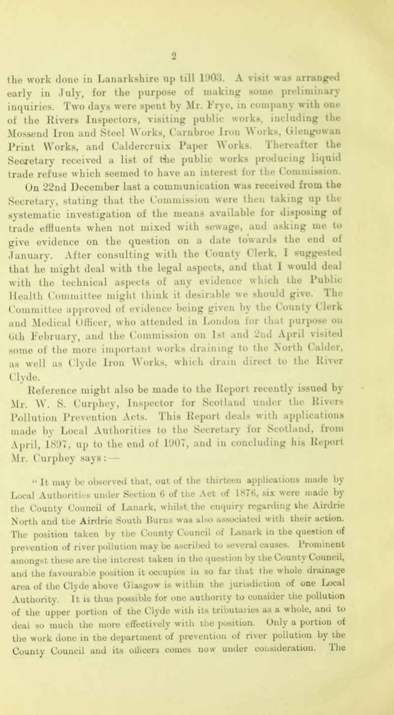 the work done in Lanarkshire up till VJd'd. A visit was arranged early in July, for the purpose of waking some preliminary inquiries. Two days were spent by Mr. Frye, in comi)any with one of the Rivers Inspectors, visiting public works, including the Mossend Iron and Steel Works, Carnbroe Iron Works, Gleugowau Print Works, and Caldercruix Paper Works. Thereafter the Secretary received a list of the public works producing liquid trade refu.se which seemed to have an interest for the Commission. Un 22nd December last a communication was received from the Secretary, stating that the Commission were then taking up the systematic investigation of the means available for disposing of trade efHuents when not mixed with sewage, and asking me to give evidence on the question on a date towards the end of January. After consulting with the County Clerk, I suggested that he might deal with the legal aspects, and that I would deal with the technical aspects of any evidence which the Public Ih'ulth Coniiaittee might think it desirable we should give. The Ciimmittee api)roved of evidence being given by the County Clerk and Medical Olhcer, who attended in liondon lor that purpose on (jth I'ebruary, and the Commission on 1st and 2nd April visited some of the more important works draining to the North Cahlcr. as well as Clvde Iron Works, which drain »lirect to the Uiver Clyde. Reference might also be made to the Report recently issued by Mr. W. S. Curphey, Inspector for Scotland under the River.> Pollution Prevention Acts. This Report deals with applications made by Local Authorities to the Secretary for Scotland, from April, LS!)7. up to the end of 1!»07, and in concluding his Report .M1. Curphey says : •• 11 may be observed that, out of the thirteen applications made by Local Authorities under Section 6 of the Act of 1S76, six were made by the County Council of [..inark. wliil.st the en(|uirv rcgunliiig ihe Ainlrie North and the Airdrie South Burns was also «s,sociute<l with their action. The position taken by the County Council of Lanark in the question of lirevcntion of river pollution may be a-scrilKsl to several cau.ses. Prominent amongst these are tlie interest taken in the question by the County Council, and the favourable position it occupies in so far that the whole drainage iin>a of the Cly«le above Glasgow is within the jurisdiction of one I»cal Authority. It is thus possible for one authority to consider the pollution of the upper portion of the Clyde with its tribuUries as a whole, and to deal so much the more effectively with the position. Only a portion of the work done in the department of prevention of river pollution by the County Council and its otiicers comes now under consideration. The