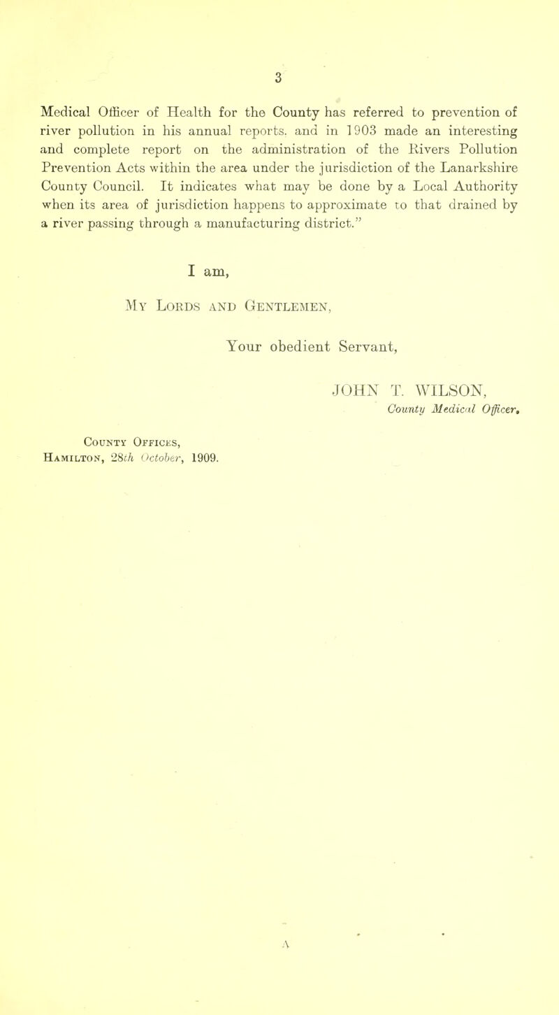 Medical Officer of Health for the County has referred to prevention of river pollution in his annual reports, and in 1903 made an interesting and complete report on the administration of the Kivers Pollution Prevention Acts within the area under the jurisdiction of the Lanarkshire County Council. It indicates what may be done by a Local Authority when its area of jurisdiction happens to approximate to that drained by a river passing through a manufacturing district. I am, My Lords and Gentlemen, Your obedient Servant, JOHN T. WILSON, County Medicnl Officer, County Offices, Hamilton, 28£/t October, 1909. A