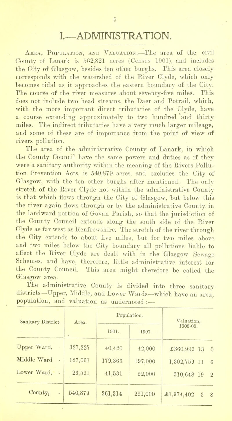 L—ADMINISTRATION. Area, Population, and Valuation.—The area of the civil County of Lanark is 5(32.821 acres (Census 1901), and includes the City of Glasgow, besides ten other burghs. This area closely corresponds with the watershed of the River Clyde, which only becomes tidal as it approaches the eastern boundary of the City. The course of the river measures about seventy-five miles. This does not include two head streams, the Daer and Potrail, which, with the more important direct tributaries of the Clyde, have a course extending approximately to two hundred and thirty miles. The indirect tributaries have a very much larger mileage, and some of these are of importance from the point of view of rivers pollution. The area of the administrative County of Lanark, in which the County Council have the same powers and duties as if they were a sanitary authority within the meaning of the Rivers Pollu- tion Prevention Acts, is 540,879 acres, and excludes the City of Glasgow, with the ten other burghs after mentioned. The only stretch of the River Clyde not within the administrative County is that which flows through the City of Glasgow, but below this the river again flows through or by the administrative County, in the landward portion of Govan Parish, so that the jurisdiction of the County Council extends along the south side of the River Clyde as far west as Renfrewshire. The stretch of the river through the City extends to about five miles, but for two miles above and two miles below the City boundary all pollutions liablo to affect the River Clyde are dealt with in the Glasgow Sewage Schemes, and have, therefore, little administrative interest for the County Council. This area might therefore be called the Glasgow area. The administrative County is divided into three sanitary districts —Upper, Middle, and Lower Wards—which have an area, population, and valuation as undernoted: — Sanitary District. Area. Population. Valuation, 1901. 1907. 1908-09. Upper Ward, - 327,227 40,420 42,000 £360,993 13 0 Middle Ward. - 187,061 179,363 197,000 1,302,759 11 6 Lower Ward, - 26,591 41,531 52,000 310,648 19 2 County, 540,879 261,314 291,000 £1,974,402 3 8