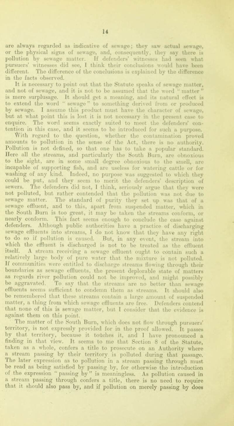 uro always regarded as indicative of sewage; tbej 8aw actual sewage, or the physical sigiis of sewage, and, cunKe<|uently, they say thcro i> pollution by sewage matter. If defenders' witnesses had seen wli.it pursuers' witnesses did see, I think their conclusions would have Wvu different. The difference of the conclusions is explained by the difference in the facts observed. It is necessary to point out that the Statute speaks of sewage matter, and not of sewage, and it is not to be assunieil that the word  matter is mere surplusage. It should get a meaning, and its natural effect is to extend the word ' sewage to something derivinl from or prothice*! by sewage. I assume this product nmst have the character of scw.il. . but at what point this is lost it is not necessary in the present Ci\f< i.. enquire. The wonl seems exactly suited to meet the defenders' con- tention in this case, and it seems to be introduced for such a purpose, t\'ith regard to the question, whether the contamination proved amounts to pollution in the sense of the Act, there is no authority. Pollution is not defined, so that one has to take a popular stan<lard. Ilere all the streams, and particularly the South Burn, are obnoxious to the sight, are in some small degree obnoxious to the smell, are incapable of supporting fish, and are useless for watering cattle or for washing of any Isind. Indeed, no purpose was suggested to which they could be put, and they seem to merit the defenders' description of sewers. The defendera did not, I think, seriously argue that they were not polluted, but rather contended that the pollution was not due to sewage matter. The standard of purity they set up wius that of a sewage effluent, and to this, apart from suspended matter, which in the South Burn is too great, it may be taken the streams conform, or nearly conform. This fact seems t-nough to conclude the case agjiinst defenders. .Although public authorities have a practice of discharging sewage effluints into streams, I do not know that they have any right to do so if pollution is caused. But, in any event,' the stream into which the effluent is discharged is not to be treated as the effluent itself. A stream receiving a sewage effluent ought to contain such a relatively large body of pure water that the mixture is not polluted. If communities were entitled to discharge streams flowing through their boundaries as sewage effluents, the present deplorable state of matt«rs as regards river pollution could not be impi-oved, and might possibly bo aggravated. To say that tlie streams are no bettor than sewage effluents seems sufficient to condenm them as streams. It should also bo rememberetl that these streams contain a large amount of suspeixkxl matter, a thing from which sewage effluents are free. Defenders contend that none of this is sewage matter, but I consider that the evidence is against them on this point. Tlie matter of tlie South Burn, wliich does not How tlirough pursuers' territory, is not exjiressly provided for in the proof allowed. It passes by that territory, because it toiiches it, and I have pronounced a finding in that view. It seems to me that Section 8 of the Statute, taken as a whole, confers a title to prosecute on an Authority where a stream passing by their territoiy is polluted during that passage. The later expression as to pollution in a stream passing through must be read as being satisfiecl by passing by, for otherwise the introduction of the expression  passing by  is meaningless. As polluticm caused in a stream passing through confers a title, there is no need to require that it should also pass by, and if pollution on merely passing by does