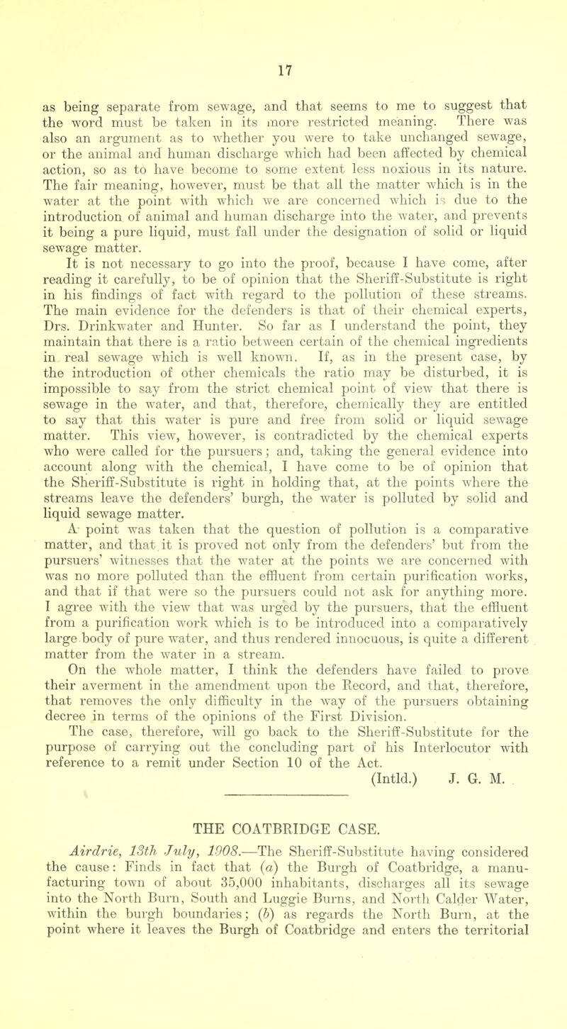 as being separate from sewage, and that seems to me to suggest that the word must be taken in its more restricted meaning. There was also an argument as to whether you were to take unchanged sewage, or the animal and human discharge which had been affected by chemical action, so as to have become to some extent less noxious in its nature. The fair meaning, however, must be that all the matter which is in the water at the point with which we are concerned which is due to the introduction of animal and human discharge into the water, and prevents it being a pure liquid, must fall under the designation of solid or liquid sewage matter. It is not necessary to go into the proof, because I have come, after reading it carefully, to be of opinion that the Sheriff-Substitute is right in his findings of fact with regard to the pollution of these streams. The main evidence for the defenders is that of their chemical experts, Drs. Drinkwater and Hunter. So far as I understand the point, they maintain that there is a ratio between certain of the chemical ingredients in real sewage which is well known. If, as in the present case, by the introduction of other chemicals the ratio may be disturbed, it is impossible to say from the strict chemical point of view that there is sewage in the water, and that, therefore, chemically they are entitled to say that this water is pure and free from solid or liquid sewage matter. This view, however, is contradicted by the chemical experts who were called for the pursuers; and, taking the general evidence into account along with the chemical, I have come to be of opinion that the Sheriff-Substitute is right in holding that, at the points where the streams leave the defenders' burgh, the water is polluted by solid and liquid sewage matter. A- point was taken that the question of pollution is a comparative matter, and that, it is proved not only from the defenders' but from the pursuers' witnesses that the water at the points we are concerned with was no more polluted than the effluent from certain purification works, and that if that were so the pursuers could not ask for anything more. I agree with the view that was urged by the pursuers, that the effluent from a purification work which is to be introduced into a comparatively large body of pure water, and thus rendered innocuous, is quite a different matter from the water in a stream. On the whole matter, I think the defenders have failed to prove their averment in the amendment upon the Record, and that, therefore, that removes the only difficulty in the way of the pursuers obtaining decree in terms of the opinions of the First Division. The case, therefore, will go back to the Sheriff-Substitute for the purpose of carrying out the concluding part of his Interlocutor with refei-ence to a remit under Section 10 of the Act. (Intld.) J. G. M. \ THE COATBRIDGE CASE. Airdrie, 13th July, 1908.—The Sheriff-Substitute having considered the cause: Finds in fact that {a) the Burgh of Coatbridge, a manu- facturing town of about 35,000 inhabitants, discharges all its sewage into the North Bura, South and Luggie Burns, and North Calder Water, within the burgh boundaries; {h) as regards the North Burn, at the point where it leaves the Burgh of Coatbridge and enters the territorial
