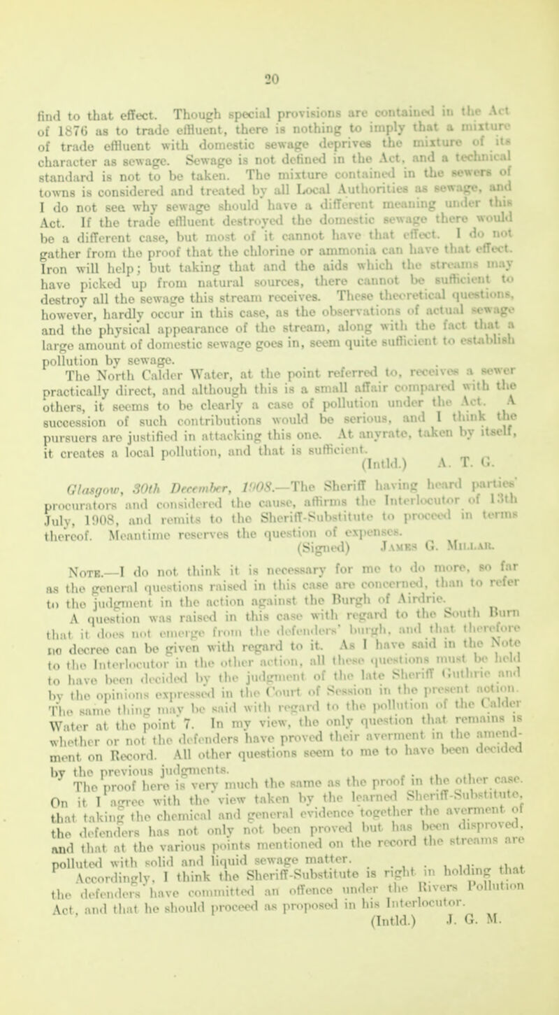 liutl to that cflect. Though special provisions arc contaiucd in the Act of 187C as to trade effluent, there is nothing to imply that a mixture of trade effluent with domestic sewage deprives the mixture of its character as sewage. Sewage is not defined in the Act, and a technical standard is not to be taken. The mixture containiHl in the sewers of towns is considered and treated by all Local Authorilies as sewage, and I do not see why sewage should' have a diflerent meaning under this Act. If the trade effluent destroyed the domestic sewage there would be a different case, but most of it cnnnot have that effect. I do not gather from the proof that the chlorine or ammonia can have tbnt effect. Iron will help; but taking that and the aids which the may have picked up from natural sources, there cannot be i U> destroy all the sewage this stream receives. These thwretical .|ut•^tl.•! -. however, hardly occur in this case, as the observations of actual sew.ij:.- and the physical appearance of the stream, along with the fact that a large amount of domestic sewage goes in, seem quite suflicient to estflblish pollution by sewage. The North CaUlor Water, at the point referred to, receive* a sewer practically direct, and although this is a small affair comparetl with Uie others, it seems to bo clearly a case of pollution under the .\ct. A succession of such contributions would bo serious, and 1 think the pursuers arc justifu><l in attacking this one. At anyrato, taken by itself, it creates a local pollution, :iii<l that is sufficient. (Intld.) A. T. G. GInsgow, SOth Dfcemhr, 7 '/v. The Sheriff having heanl partjes procurators and cnsidercd the C4iuse, affirms the Interlocutor of 13th July, 1908. an.l remits to the Sheriff-Substitute to pnKced in terms thereof. Meantime reserves the question of exjtenscs. (Signed) .Tamks G. Mii.i.au, do not think it is necessary for me to do more, bo far as the general questions raised in this case are conccrne<l, than to refer to the jii.lgmont in the action against the Burgh of Airdrie. A question was raise<l in this case with regard to the South Bum thni it .l<.,.s n..t .•Mu-r-.> li.-n. tlie .lofcn-leis- l.nigh. and that th.-refoiv MO decree can be given with regard to it. As I have said in the Note to tlie Interlocutor in tlie other action, all these questions must lj<> held to have been d.ci.le<l bv the ju.lpment of the late Sheriff t;uthne and by the opinions expressi^l in the Court of Session it. the present aotion. The same thin.- inav be sai.l with letrard to the polhition of the talder Water at the point 7. In mv view, the only question that remains is ,^hother or not the defenders have proved their averment in the amend- ment on Record. All other questions seem to me to have been decided bv the previous judgments. ... ,i The proof here is very much the same as the proof m the other c.ise. On it 1 a-roo with the view taken by the learne<1 Sheriff-Substitute that taking tlie chemical and general evidence together the averment ot tho d.-fenders has not only not been proved but has been disproved, and tliat at tlie various points mentioned on the record the streams are pollute<l with solid and liquid .-sewage matter. . . , „ \cconlinglv. 1 think the Sheriff-Substitute is right m holdmg that the defenders have rom.uitterl an offence under the Rivers Pollution \ct an.l that he should proceerl as propose<l m his Interlocutor. (Intld.) J. G. M.