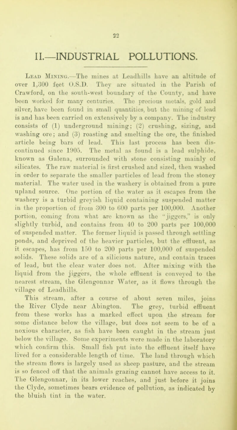 II.—INDUSTRIAL POLLUTIONS. Lead Mimxg.—The mines at Leadhills have an altitude of over 1,300 feet O.S.D. They are situated in the Parish of Crawford, on the south-west boundary of the County, and have been worked for many centuries. The precious metals, gold and silver, have been found in small quantities, but the mining of lead is and has been carried on extensively by a company. The industry consists of (1) underground mining; (2) crushing, sizing, and washing ore; and (3) roasting and smelting the ore, the finished article being bars of lead. This last process has been dis- continued since 1005. The metal as found is a lead sulphide, known as Galena, surrounded with stone consisting mainly of silicates. The raw material is lirst crushed and sized, then washed in order to separate the smaller particles of lead from the stoney material. The water used in the washery is obtained from a pure upland source. One portion of the water as it escapes from the washery is a turbid greyish liquid containing suspended matter in the jjroportion of fri)nj 300 to (!00 parts per 100,000. Another portion, coming from what are known as the jiggors, is only slightly turbid, and contains from 40 to 200 parts per 100.000 of suspended matter. The former liquid is passed through settling ponds, and deprived of the heavier particles, but the effluent, as it escapes, has from 150 to 200 parts per 100,000 of suspended solids. These solids are of a silicious nature, and contain traces of lead, but the clear water does not. After mixing with the liquid from the jiggers, the whole effluent is conveyed to the nearest streaju, the Gleugounar Water, as it flows through the village of Leadhills. This stream, after a course of about seven miles, joins tho River Clyde near Abingtou. The grey, turbid effluent from these works has a marked effect upon the stream for some distance below the village, but does not seem to be of a noxious character, as fish have been caught in the stream just below the village. Some experiments were made in the laboratory which confirm this. Small fish put into the effluent itself have lived for a considerable length of time. The land through which the stream flows is largely used as sheep pasture, and the stream is so fenced oft' that the animals grazing cannot have access to it. The Glengounar, in its lower reaches, and just before it joins the Clyde, sometimes bears evidence of pollution, as indicated by the bluish tint in the water.