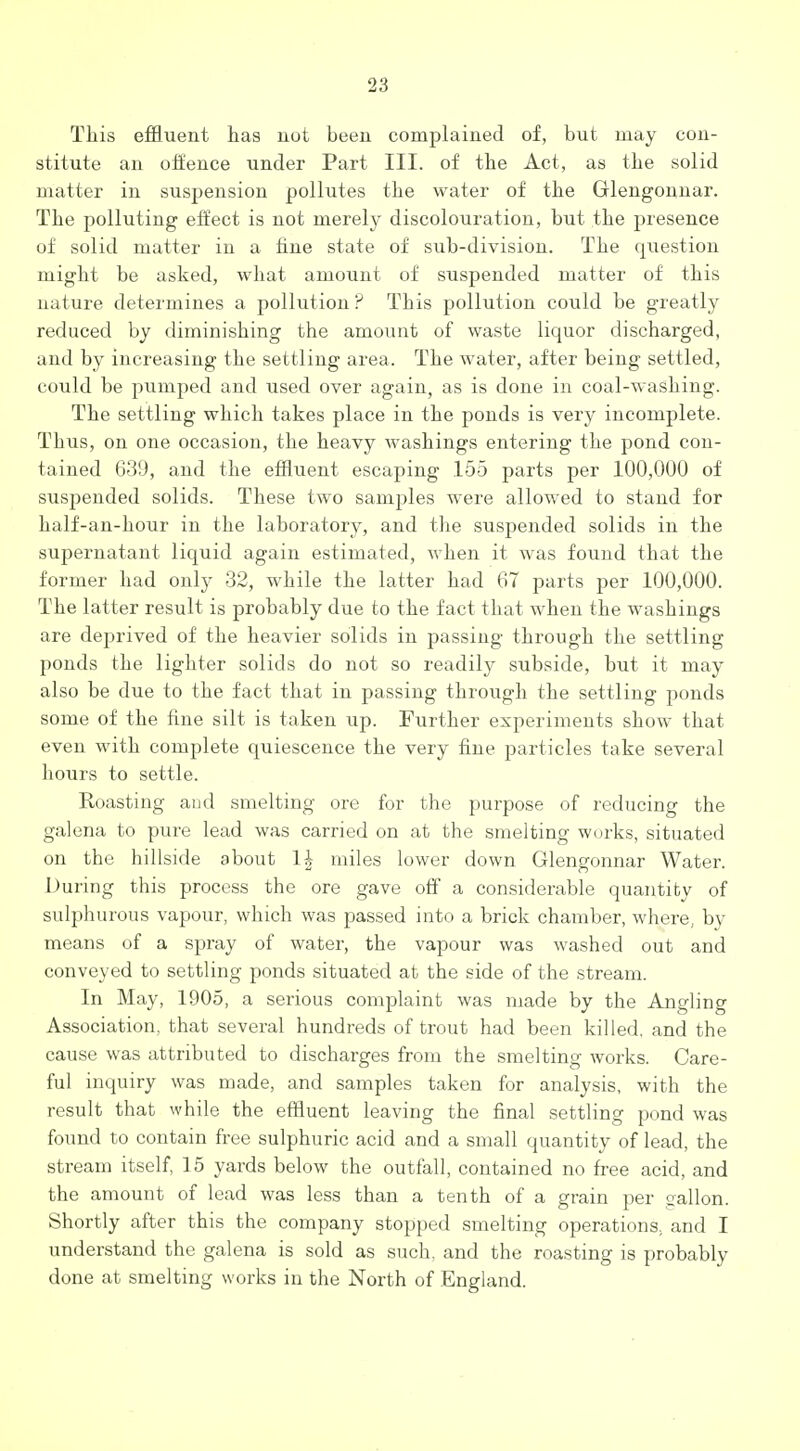 This effluent has not been complained of, but may con- stitute an oli'ence under Part III. of the Act, as the solid matter in suspension pollutes the water of the Glengonnar. The polluting effect is not merely discolouration, but the presence of solid matter in a fine state of sub-division. The question might be asked, what amount of suspended matter of this nature determines a pollution ? This pollution could be greatly reduced by diminishing the amount of waste liquor discharged, and by increasing the settling area. The water, after being settled, could be pumped and used over again, as is done in coal-washing. The settling which takes place in the ponds is very incomplete. Thus, on one occasion, the heavy washings entering the pond con- tained 639, and the effluent escaping 155 parts per 100,000 of suspended solids. These two samples were allowed to stand for half-an-hour in the laboratory, and the suspended solids in the supernatant liquid again estimated, when it was found that the former had only 32, while the latter had 67 parts per 100,000. The latter result is probably due to the fact that when the washings are deprived of the heavier solids in passing through the settling ponds the lighter solids do not so readily subside, but it may also be due to the fact that in passing through the settling ponds some of the fine silt is taken up. Further experiments show that even with complete quiescence the very fine particles take several hours to settle. Roasting and smelting ore for the purpose of reducing the galena to pure lead was carried on at the smelting works, situated on the hillside about 1| miles lower down Glengonnar Water. During this process the ore gave off a considerable quantity of sulphurous vapour, which was passed into a brick chamber, where, by means of a spray of water, the vapour was washed out and conveyed to settling ponds situated at the side of the stream. In May, 1905, a serious complaint was made by the Angling Association, that several hundreds of trout had been killed, and the cause was attributed to discharges from the smelting works. Care- ful inquiry was made, and samples taken for analysis, with the result that while the effluent leaving the final settling pond was found to contain free sulphuric acid and a small quantity of lead, the stream itself, 15 yards below the outfall, contained no free acid, and the amount of lead was less than a tenth of a grain per gallon. Shortly after this the company stopped smelting operations, and I understand the galena is sold as such, and the roasting is probably done at smelting works in the North of England.