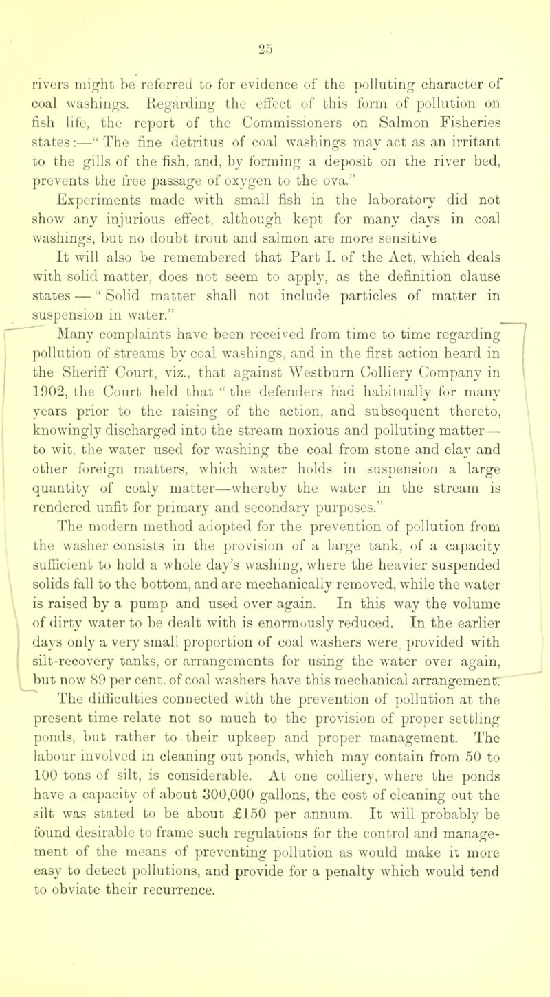 rivers might be referred to for evidence of the polluting character of coal washings. Regarding the effect of this form of pollution on fish life, the report of the Commissioners on Salmon Fisheries states:— The fine detritus of coal washings may act as an irritant to the gills of the fish, and, by forming a deposit on the river bed, prevents the fi-ee passage of oxygen to the ova. Experiments made with small fish in the laboratory did not show any injurious effect, although kept for many days in coal washings, but no doubt trout and salmon are more sensitive It will also be remembei-ed that Part I. of the Act, which deals with solid matter, does not seem to apply, as the definition clause states — Solid matter shall not include particles of matter in suspension in water. Many complaints have been received from time to time regarding pollution of streams by coal washings, and in the first action heard in the Sheriff Court, viz., that against Westburn Colliery Company in 1902, the Court held that  the defenders had habitually for many years prior to the raising of the action, and subsequent thereto, knowingly discharged into the stream noxious and polluting matter— to wit, the water used for w^ashing the coal from stone and clay and other foreign matters, which water holds in suspension a large quantity of coaly matter—whereby the water in the stream is rendered unfit for primary and secondary purposes. The modern method adopted for the prevention of pollution from the washer consists in the provision of a large tank, of a capacity sufficient to hold a whole day's washing, where the heavier suspended solids fall to the bottom, and are mechanically removed, while the water is raised by a pump and used over again. In this way the volume of dirty water to be dealt with is enormuusly reduced. In the earlier days only a very small proportion of coal washers were provided with silt-recovery tanks, or arrangements for using the water over again, but now 89 per cent, of coal washers have this mechanical arrangement The difficulties connected with the prevention of pollution at the present time relate not so much to the provision of proper settling ponds, but rather to their upkeep and proper management. The labour involved in cleaning out ponds, w^hich may contain from 50 to 100 tons of silt, is considerable. At one colliery, where the ponds have a capacity of about 300,000 gallons, the cost of cleaning out the silt was stated to be about £150 per annum. It will probably be found desirable to frame such regulations for the control and manage- ment of the means of preventing pollution as would make it more easy to detect pollutions, and provide for a penalty which would tend to obviate their recurrence.
