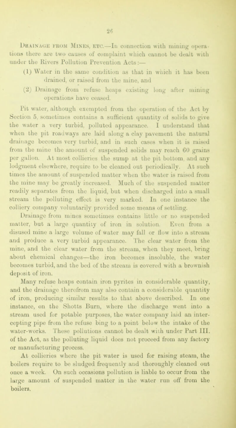 l)u\iNA<jK KKoM Mines, etc.—In connection with mining ojHjni liuns there are two causes uf complaint wiiich cannot be dealt with under the Rivers PoUution Prevention Acts:— (Ij Water in the same cumlitiun as that in wiiich it h;xii bc-en drained, or raised from the mine, and (2) Dniinage from refuse hea,\>s existing long after mining operations have ceased. I'll w.iter, althoujjfh exempted from ilir op. r;iii.'n «'i itu- Aci li_s Suction 5, .sometimes contains n sufticieut ijuantity of solids U* give lie water a very turbid. j>jlluted appearance. I underaund that when the pit roadways are laid along a clay jiavement the natural drainage becomes very turbiil, and in such cases when it is raised from the mine the amount of suspended solids may reach 60 grains per 1,'allnn. At most collieries the sump at the pit bottom and any lodgment elsewhere, retpiire to be cleaned out periodically. At such times the an\ount of suspended matter when the water is raised from the mine in.iy be greatly increased. Much of the suspendetl matter readily separates fri>m the liquid, but when discharged into a small stream the polluting eflFect is very marked. In one instance the colliery company voluntarily })rovided some means of settling. Drainage from mines sometimes contains little or no suspended matter, but a large quantity of iron in solution. Even from a ilisuse<l mine a large volume of water may fall or How into a stream and produce a very turbid ajipearance. The clear water from the mine, and the clear water from the stream, when they meet, bring about chemical changes—the iron becomes insoluble, the water becomes turbid, and the bed of the stream is covered with a brownish dejinsit of iron. Many refuse heaps contain iron pyrites in considerable quantity, and the drainage therefrom may also contain a considerable quantity of iron, producing similar results to that above described. In one instance, on the Shotts Burn, where the discharge went into a stream used for potable jmrposes, the water company laid an inter- cepting pipe from the refuse bing to a point below the intake of the water-works. These iK>llutions cannot be dealt with under Part III. of the Act, as the polluting liquid does not proceed from any factory or manufacturing process. At collieries where the pit water is used for raising steam, the boilers require to be sludged frequently and thoroughly cleaned out once a week. On such occasions pollution is liable to occur from the large amount of suspended matter in the water run off from the boilers.