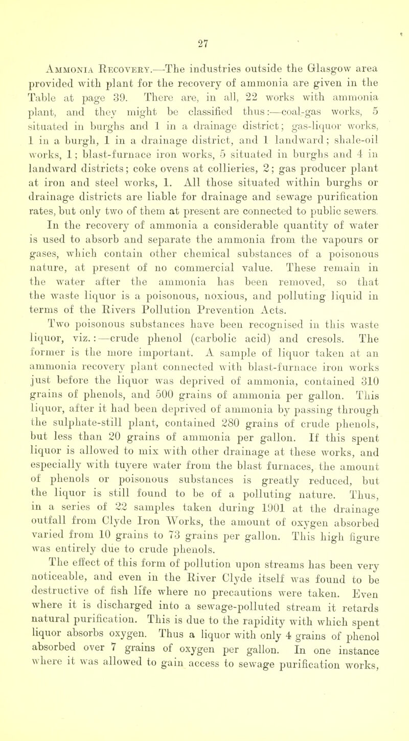 Ammonia Recovery.—The industries outside the Glasgow area provided with plant for the recovery of ammonia are given in the Table at page 39. There are, in all, 22 works with ammonia plant, and they might be classified thus:—coal-gas works, 5 situated in burghs and 1 in a drainage district; gas-liquor works, 1 in a burgh, 1 in a drainage district, and 1 landward; shale-oil works, 1; blast-furnace iron works, 5 situated in burghs and A in landward districts; coke ovens at collieries, 2; gas producer plant at iron and steel works, 1. All those situated within burghs or drainage districts are liable for drainage and sewage purification rates, but only two of them at present are connected to public sewers. In the recovery of ammonia a considerable quantity of water is used to absorb and separate the ammonia from the vapours or gases, which contain other chemical substances of a poisonous nature, at present of no commercial value. These remain in the water after the ammonia has been removed, so that the waste liquor is a poisonous, noxious, and polluting liquid in terms of the Rivers Pollution Prevention Acts. Two poisonous substances have been recognised in this waste liquor, viz.: —crude phenol (carbolic acid) and cresols. The former is the more important. A samjile of liquor taken at an ammonia recovery plant connected with blast-furnace iron works just before the liquor was deprived of ammonia, contained 310 grains of phenols, and 500 grains of ammonia per gallon. This liquor, after it had been deprived of ammonia by passing through the sulphate-still plant, contained 280 grains of crude phenols, but less than 20 grains of ammonia per gallon. If this spent liquor is allowed to mix with other drainage at these works, and especially with tuyere water from the blast furnaces, the amount of phenols or poisonous substances is greatly reduced, but the liquor is still found to be of a polluting nature. Thus, in a series of 22 samples taken during 11)01 at the drainage outfall from Clyde Iron Works, the amount of oxygen absorbed varied from 10 grains to 73 grains per gallon. This high figure was entirely due to crude phenols. The effect of this form of pollution upon streams has been very noticeable, and even in the River Clyde itself was found to be destructive of fish life where no precautions were taken. Even where it is discharged into a sewage-polluted stream it retards natural purification. This is due to the rapidity with which spent liquor absorbs oxygen. Thus a liquor with only 4 grains of phenol absorbed over 7 grains of oxygen per gallon. In one instance where it was allowed to gain access to sewage purification works.