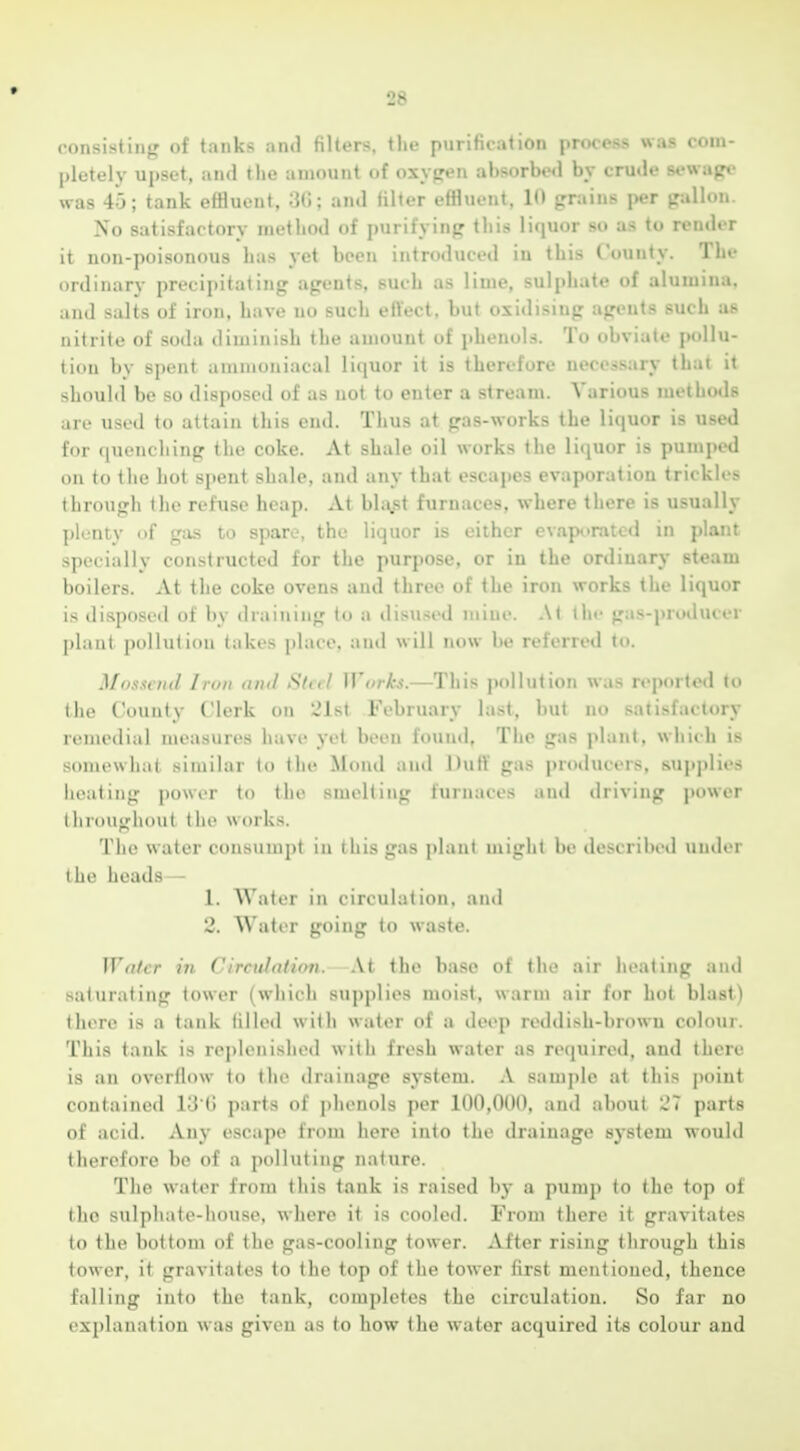 * 28 consisting of tanks and filters, the purification process was com- pletely upset, and the amount of oxygen absorbe«l by crude sewape was 45; tank effluent, 3(1; and filter effluent, 10 grains per gallon. No satisfactory method of purifying this liquor so as to render it non-poisonous has yet been introduced in this County. The ordinary precipitating agents, such as lime, sulphate of alumina, and salts of iron, have no such effect, but oxidising agents such as nitrite of soda diminish the amount of jihenols. To obviate pollu- tion by spent ammoniacal liquor it is therefore necessary that it should be so disposed of as not to enter a stream. Various methods are used to attain this end. Thus at gas-works the liquor is used for quenching the coke. At shale oil works the liquor is pumped on to the hot spent shale, and any that escapes evaporation trickles through the refuse heap. At bl;v5t furnaces, where there is usually plenty of gas to spare, the liquor is either evaporated in plant specially constructed for the purpose, or iu the ordinary steam boilers. At the coke ovens and three of the iron works the liquor is disposed of by draiiung to a disused mine. At the gas-producer plant pollution takes place, and will now be referred to. Mosseud Iron <nul SUil Worh.—This pollution was reported to the County Clerk on 21st February last, but no satisfactory remedial measures have yet been found. The gas plant, which is somewhat similar to the Mond and Dufi' gas producers, supplies heating power to the smelting furnaces and driving power (liroughout the works. The water consumpt in this gas plant might be described under the heads — 1. Water in circulation, and 2. Water going to waste. Wn/cr in Circidation, At the base of the air heating and saturating tower (which supplies moist, warm air for hot blast) there is a tank tilled with water of a deep reddish-brown colour. This tank is rej)Ienished with fresh water as required, and there is an overflow to the drainage system. A sample at this j)oiut contained lU G parts of phenols per 100,000, and about 27 parts of acid. Any escape from here into the drainage system would therefore be of a polluting nature. The water from this tank is raised by a pump to the top of the sulphate-house, where it is cooled. From there it gravitates to the bottom of the gas-cooling tower. After rising through this tower, it gravitates to the top of the tower first mentioned, thence falling into the tank, completes the circulation. So far no explanation was given as to how the water acquired its colour and