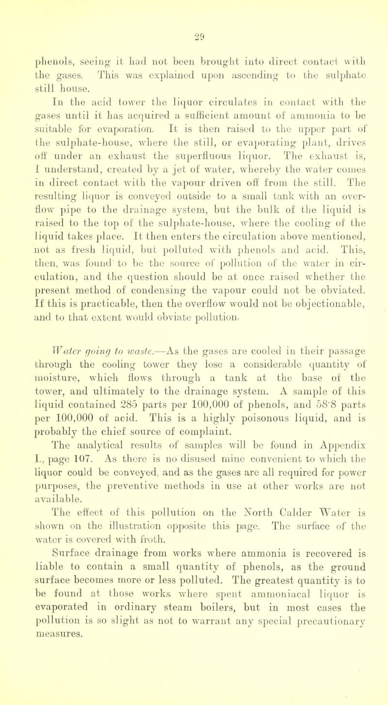 phenols, seeing it Lad uot been brought into dii-ect contact with the gases. This was explained upon ascending to the sulphate still house. In the acid tower the liquor circulates in contact with the gases until it has acquired a sufficient amount of ammonia to be suitable for evaporation. It is then raised to the upper part of the sulphate-house, where the still, or evai)orating plant, drives off under an exhaust the superfluous liquor. The exhaust is, I understand, created by a jet of water, whereby the water comes in direct contact with the vapour driven off from the vstill. The resulting liquor is conveyed outside to a small tank with an over- flow pipe to the drainage system, but the bulk of the liquid is raised to the top of the sxilphate-house, where the cooling of the liquid takes place. It then enters the circulation above mentioned, not as fresh liquid, but polluted with phenols and acid. This, then, was found' to be the source oi' pollution of the water in cir- culation, and the question should be at once raised whether the present method of condensing the vapour could not be obviated. If this is practicable, then the overflow would not be objectionable, and to that extent would obviate pollution. Water going to waste.—As the gases are cooled in their passage through the cooling tower they lose a considei'able quantity of moisture, whieh flows through a tank at the base of the tower, and ultimately to the drainage system. A sample of this liquid contained 285 parts per 100,000 of phenols, and o8'8 parts per 100,000 of acid. This is a highly poisonous liquid, and is probably the chief source of complaint. The analytical results of samples will be found in Appendix I., page 107. As there is no disused mine convenient to which the liquor could be conveyed, and as the gases are all required for power purposes, the preventive methods in use at other works are not available. The effect of this pollution on the North Calder Water is shown on the illustration opposite this page. The surface of the water is covered with froth. Surface drainage from works where ammonia is recovered is liable to contain a small quantity of phenols, as the ground surface becomes more or less polluted. The greatest quantity is to be found at those works where spent amnioniacal liquor is evaporated in ordinary steam boilers, but in most cases the })olhition is so slight as not to warrant any special precautionary measures.