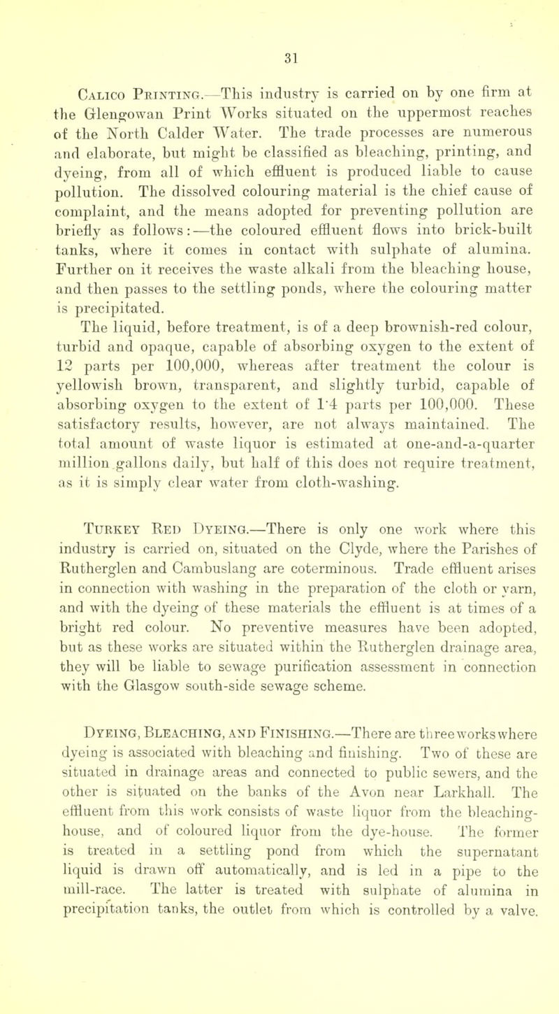 Calico Printing.—This industry is carried on by one firm at the Glen^owan Print Works situated on the uppermost reaches of the North Calder Water. The trade processes are numerous and elaborate, but might be classified as bleaching, printing, and dyeing, from all of which effluent is produced liable to cause pollution. The dissolved colouring material is the chief cause of complaint, and the means adopted for preventing pollution are briefly as follows: —the coloured effluent flows into brick-built tanks, where it comes in contact with sulphate of alumina. Further on it receives the waste alkali from the bleaching house, and then passes to the settling ponds, where the colouring matter is precipitated. The liquid, before treatment, is of a deep brownish-red colour, turbid and opaque, capable of absorbing oxygen to the extent of 12 parts per 100,000, whereas after treatment the colour is yellowish brown, transparent, and slightly turbid, capable of absorbing oxygen to the extent of 1'4 parts per 100,000. These satisfactory results, however, are not always maintained. The total amount of waste liquor is estimated at one-and-a-quarter million.gallons daily, but half of this does not require treatment, as it is simply clear water from cloth-washing. Turkey Red Dyeing.—There is only one work where this industry is carried on, situated on the Clyde, where the Parishes of Rutherglen and Cambuslang are coterminous. Trade effluent arises in connection with washing in the preparation of the cloth or yarn, and with the dyeing of these materials the effluent is at times of a bright red colour. No preventive measures have been adopted, but as these works are situated within the Rutherglen drainage area, they will be liable to sewage purification assessment in connection with the Glasgow south-side sewage scheme. Dyeing, Bleaching, and Finishing.—There are three works where dyeing is associated with bleaching and finishing. Two of these are situated in drainage areas and connected to public sewers, and the other is situated on the banks of the Avon near Larkhall. The effluent from this work consists of waste liquor from the bleaching- house, and of coloured liquor from the dye-house. The former is treated in a settling pond from which the supernatant liquid is drawn off automatically, and is led in a pipe to the mill-race. The latter is treated with sulphate of alumina in precipitation tanks, the outlet from which is controlled by a valve.