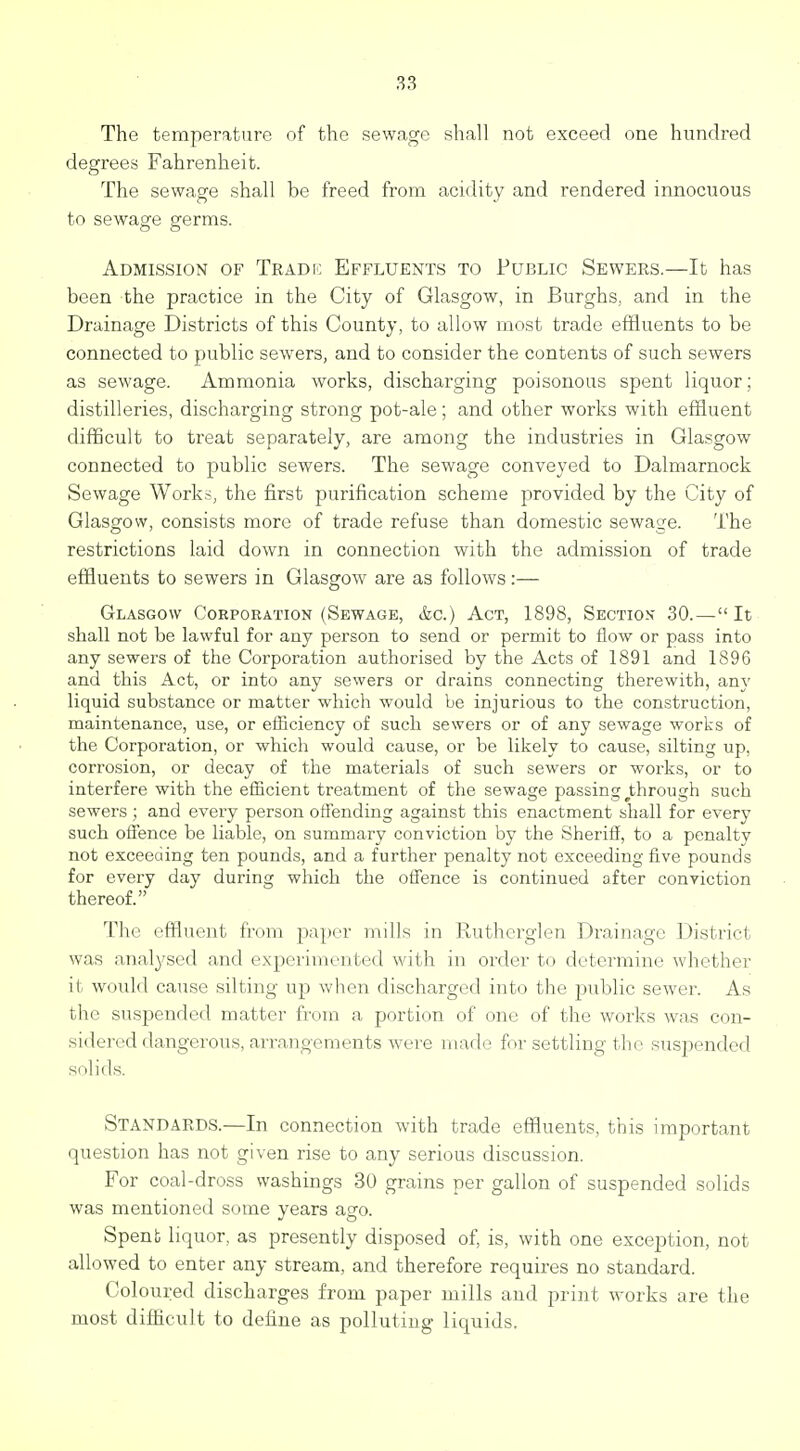 The temperature of the sewage shall not exceed one hundred degrees Fahrenheit. The sewage shall be freed fi'om acidity and rendered innocuous to sewage germs. Admission of Tradi; Effluents to Public Sewers.—It has been the practice in the City of Glasgow, in Burghs, and in the Drainage Districts of this County, to allow most trade effluents to be connected to public sewers, and to consider the contents of such sewers as sewage. Ammonia works, discharging poisonous spent liquor; distilleries, discharging strong pot-ale; and other works with effluent difficult to treat separately, are among the industries in Glasgow connected to public sewers. The sewage conveyed to Dalmarnock Sewage Work?, the first purification scheme provided by the City of Glasgow, consists more of trade refuse than domestic sewage. The restrictions laid down in connection with the admission of trade effluents to sewers in Glasgow are as follows:— Glasgow Corporation (Sewage, &g.) Act, 1898, Section 30.—It shall not be lawful for any person to send or permit to flow or pass into any sewers of the Corporation authorised by the Acts of 1891 and 1896 and this Act, or into any sewers or drains connecting therewith, any liquid substance or matter which would be injurious to the construction, maintenance, use, or efficiency of such sewers or of any sewage works of the Corporation, or which would cause, or be likely to cause, silting up, corrosion, or decay of tlie materials of such sewers or works, or to interfere with the efficient treatment of the sewage passing ^through such sewers ; and every person offending against this enactment shall for every such offence be liable, on summary conviction by the Sheriil, to a penalty not exceeding ten pounds, and a further penalty not exceeding five pounds for every day during which the offence is continued after conviction thereof. The effluent from paper mills in Rutherglen Drainage District was analysed and experimented with in order to determine whether it would cause silting up when discharged into the public sewer. As the suspended matter from a portion of one of the works was con- sidered dangerous, arrangements were made for settling the suspended solids. Standards.—In connection with trade effluents, this important question has not given rise to any serious discussion. For coal-dross washings 30 grains per gallon of suspended solids was mentioned some years ago. Spent liquor, as presently disposed of, is, with one exception, not allowed to enter any stream, and therefore requires no standard. Coloured discharges from paper mills and print works are the most difficult to define as polluting liquids.