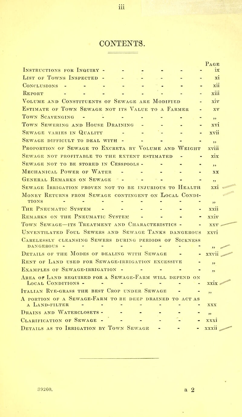 CONTENTS. Page Instructions for Inquiry ------ ix List of Towns Inspected ------ xi Conclusions ------ - - xii Report ------- xiii Volume and Constituents of Sewage are Modified - xiv Estimate of Town Sewage not its Value to a Farmer - xv Town Scavenging - -- -- --„ Town Sewering and House Draining .... xvi Sewage varies in Quality - - - - xvii Sewage difficult to deal with -----„ Proportion of Sewage to Excreta by Volume and Weight xviii Sewage not profitable to the extent estimated - - xix Sewage not to be stored in Cesspools - - - - ,, Mechanical Power of Water ----- xx General Remarks on Sewage - - - - - „ Sewage Irrigation proven not to be injurious to Health xxi Money Returns from Sewage contingent on Local Condi- tions -------- The Pneumatic System ------ Remarks on the Pneumatic System - Town Sewage—its Treatment and Characteristics - Unventilated Foul Sewers and Sewage Tanks dangerous Carelessly cleansing Sewers during periods of Sickness dangerous --------„ Details of the Modes of dealing with Sewage - - xxvii Rent of Land used for Sewage-irrigation excessive - „ Examples of Sewage-irrigation -----„ Area of Land required for a Sewage-Farm will depend on Local Conditions ------- xxix Italian Rye-grass the best Crop under Sewage - - ,, A portion of a Sewage-Farm to be deep drained to act as a Land-filter ------- Xxx Drains and Waterclosets - - - - - - „ Clarification of Sewage ------ xxxi Details as to Irrigation by Town Sewage - - - xxxii xxii xxiv XXV xxvi a 2