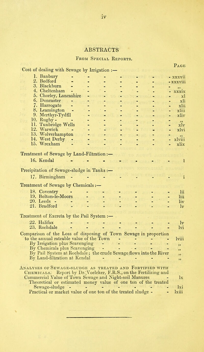 ABSTRACTS From Special Reports. Page Cost of dealing with Sewage by Irrigation :— 1. Banbury ....... xxxvii 2. Bedford - -xxxviii 3. Blackburn - 4. Cheltenham - - - - - - xxxix 5. Chorley, Lancashire xl 6. Doncaster ....... xii 7. Harrogate ....... xlii 8. Leamington - - - - - - xliii 9. Merthyr-Tydfil xliv 10. Rugby „ 11. Tunbridge Wells ...... xlv 12. Warwick - xlvi 13. Wolverhampton ,, 14. West Derby ----- - xlviii 15. Wrexham ....... xlix Treatment of Sewage by Land-Filtration:— 16. Kendal I Precipitation of Sewage-sludge in Tanks :— 17. Birmingham ~ i Treatment of Sewage by Chemicals :— 18. Coventry ----- Hi 19. Bolton-le-Moors ...... Hii 20. Leeds -------- Hv 21. Bradford - Iv Treatment of Excreta by the Pail System :— 22. Halifax - - - - - - lv 23. Rochdale ....... lvi Comparison of the Loss of disposing of Town Sewage in proportion to the annual rateable value of the Town - lviii By Irrigation plus Scavenging By Chemicals plus Scavenging - - - - - „ By Pail System at Rochdale; the crude Sewage flows into the River „ By Land-filtration at Kendal -----„ Analyses of Sewage-sludge as treated and Fortified with Chemicals. Report by Dr.jVoelcker, F.R.S., on the Fertilizing and Commercial Value of Town Sewage and Night-soil Manures - lx Theoretical or estimated money value of one ton of the treated Sewage-sludge ------- lxi Practical or market value of one ton of the treated sludge - - lxiii