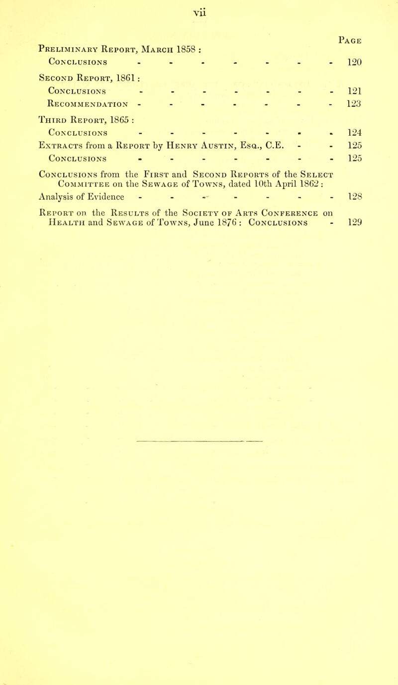 vu Page Preliminary Report, March 1858 : Conclusions ....... 120 Second Report, 1861: Conclusions ....... 121 Recommendation - - - - - 123 Third Report, 1865 : Conclusions ....... 124 Extracts from a Report by Henry Austin, Esq., C.E. - - 125 Conclusions ------- 125 Conclusions from the First and Second Reports of the Select Committee on the Sewage of Towns, dated 10th April 1862: Analysis of Evidence - - 128 Report on the Results of the Society of Arts Conference on Health and Sewage of Towns, June 1876 : Conclusions - 129