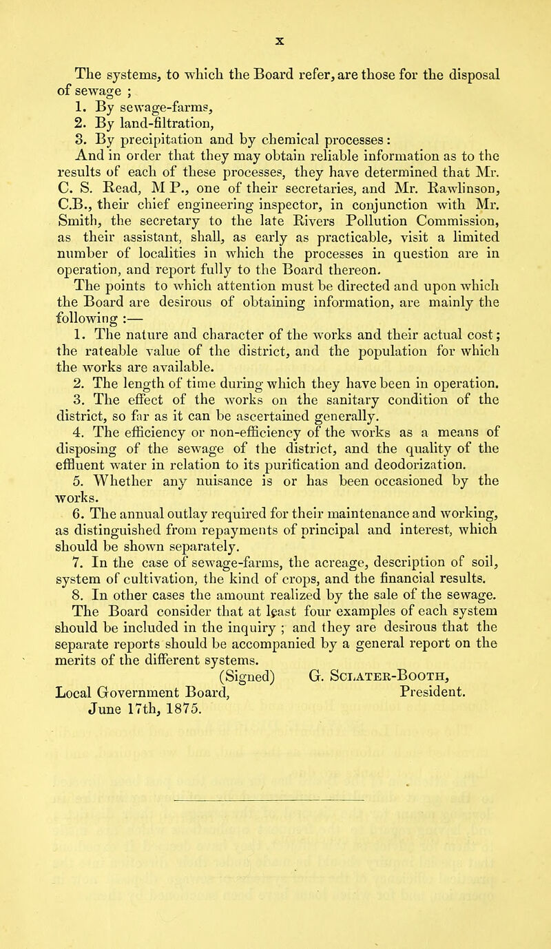 The systems, to which the Board refer, are those for the disposal of sewage ; 1. By sewage-farms, 2. By land-filtration, 3. By precipitation and by chemical processes: And in order that they may obtain reliable information as to the results of each of these processes, they have determined that Mr. C. S. Read, M P., one of their secretaries, and Mr. Rawlinson, C.B., their chief engineering inspector, in conjunction with Mr. Smith, the secretary to the late Rivers Pollution Commission, as their assistant, shall, as early as practicable, visit a limited number of localities in which the processes in question are in operation, and report fully to the Board thereon. The points to which attention must be directed and upon which the Board are desirous of obtaining information, are mainly the following :— 1. The nature and character of the works and their actual cost ; the rateable value of the district, and the population for which the works are available. 2. The length of time during which they have been in operation. 3. The effect of the works on the sanitary condition of the district, so far as it can be ascertained generally. 4. The efficiency or non-efficiency of the works as a means of disposing of the sewage of the district, and the quality of the effluent water in relation to its purification and deodorization. 5. Whether any nuisance is or has been occasioned by the works. 6. The annual outlay required for their maintenance and working, as distinguished from repayments of principal and interest, which should be shown separately. 7. In the case of sewage-farms, the acreage, description of soil, system of cultivation, the kind of crops, and the financial results. 8. In other cases the amount realized by the sale of the sewage. The Board consider that at least four examples of each system should be included in the inquiry ; and they are desirous that the separate reports should be accompanied by a general report on the merits of the different systems. (Signed) G. Sclater-Booth, Local Government Board, President. June 17th, 1875.