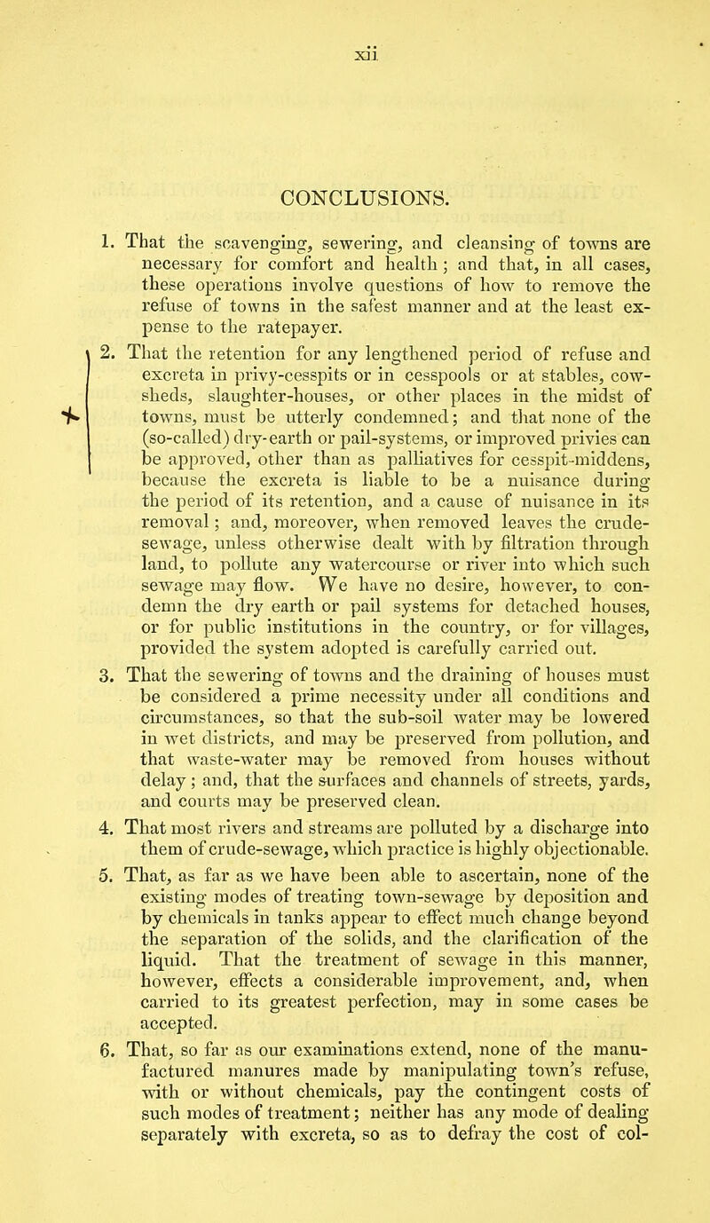 XJ1 CONCLUSIONS. 1. That the scavenging, sewering, and cleansing of towns are necessary for comfort and health ; and that, in all cases, these operations involve questions of how to remove the refuse of towns in the safest manner and at the least ex- pense to the ratepayer. 2. That the retention for any lengthened period of refuse and excreta in privy-cesspits or in cesspools or at stables, cow- sheds, slaughter-houses, or other places in the midst of towns, must be utterly condemned; and that none of the (so-called) dry-earth or pail-systems, or improved privies can be approved, other than as palliatives for cesspit-middens, because the excreta is liable to be a nuisance during; the period of its retention, and a cause of nuisance in its removal; and, moreover, when removed leaves the crude- sewage, unless otherwise dealt with by filtration through land, to pollute any watercourse or river into which such sewage may flow. We have no desire, however, to con- demn the dry earth or pail systems for detached houses, or for public institutions in the country, or for villages, provided the system adopted is carefully carried out. 3. That the sewering of towns and the draining of houses must be considered a prime necessity under all conditions and circumstances, so that the sub-soil water may be lowered in wet districts, and may be preserved from pollution, and that waste-water may be removed from houses without delay; and, that the surfaces and channels of streets, yards, and courts may be preserved clean. 4. That most rivers and streams are polluted by a discharge into them of crude-sewage, which practice is highly objectionable. 5. That, as far as we have been able to ascertain, none of the existing modes of treating town-sewage by deposition and by chemicals in tanks appear to effect much change beyond the separation of the solids, and the clarification of the liquid. That the treatment of sewage in this manner, however, effects a considerable improvement, and, when carried to its greatest perfection, may in some cases be accepted. 6. That, so far as our examinations extend, none of the manu- factured manures made by manipulating town's refuse, with or without chemicals, pay the contingent costs of such modes of treatment; neither has any mode of dealing separately with excreta, so as to defray the cost of col-