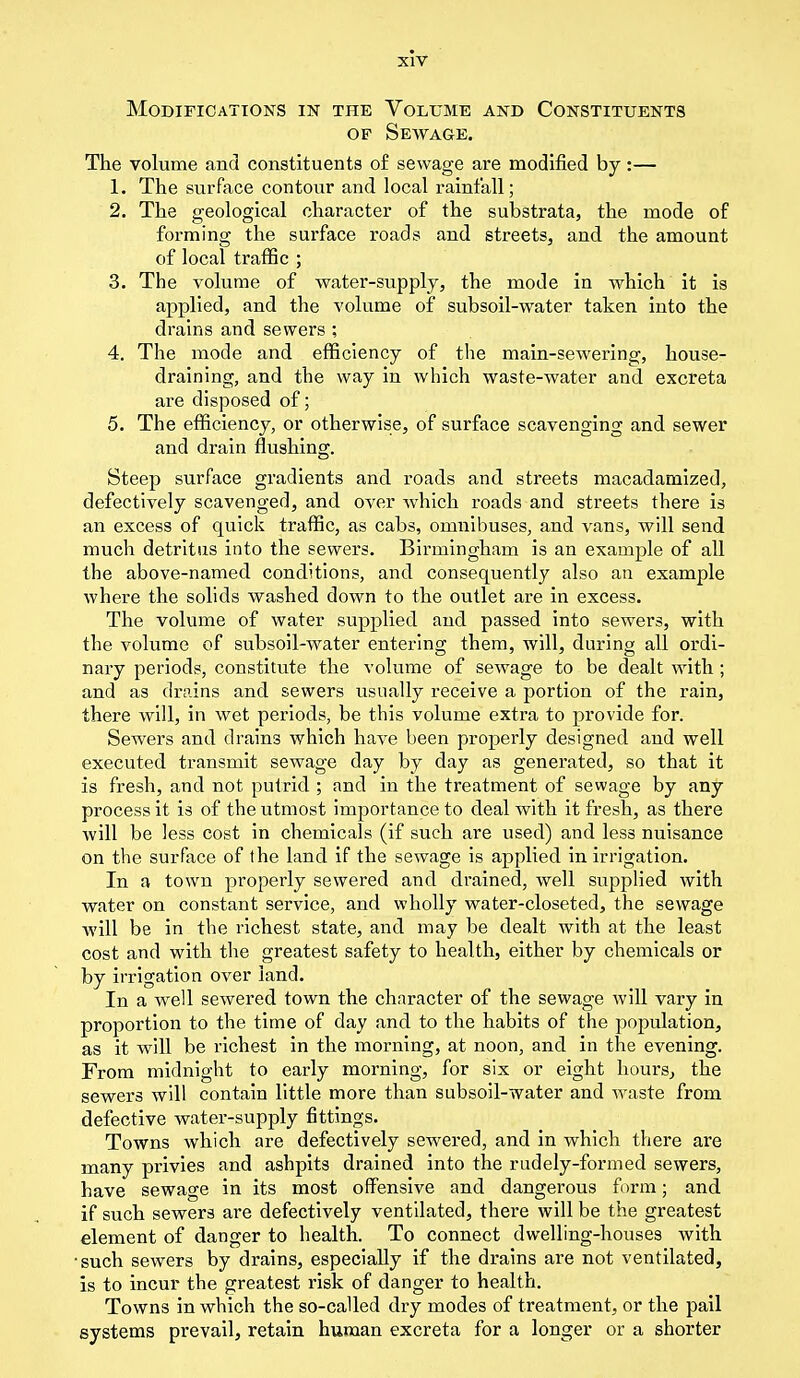 Modifications in the Volume and Constituents op Sewage. The volume and constituents of sewage are modified by:— 1. The surface contour and local rainfall; 2. The geological character of the substrata, the mode of forming the surface roads and streets, and the amount of local traffic ; 3. The volume of water-supply, the mode in which it is applied, and the volume of subsoil-water taken into the drains and sewers ; 4. The mode and efficiency of the main-sewering, house- draining, and the way in which waste-water and excreta are disposed of; 5. The efficiency, or otherwise, of surface scavenging and sewer and drain flushing. Steep surface gradients and roads and streets macadamized, defectively scavenged, and over which roads and streets there is an excess of quick traffic, as cabs, omnibuses, and vans, will send much detritus into the sewers. Birmingham is an example of all the above-named conditions, and consequently also an example where the solids washed down to the outlet are in excess. The volume of water supplied and passed into sewers, with the volume of subsoil-water entering them, will, during all ordi- nary periods, constitute the volume of sewage to be dealt with ; and as drains and sewers usually receive a portion of the rain, there will, in wet periods, be this volume extra to provide for. Sewers and drains which have been properly designed and well executed transmit sewage day by day as generated, so that it is fresh, and not putrid ; and in the treatment of sewage by any process it is of the utmost importance to deal with it fresh, as there Avill be less cost in chemicals (if such are used) and less nuisance on the surface of the land if the sewage is applied in irrigation. In a town properly sewered and drained, well supplied with water on constant service, and wholly water-closeted, the sewage will be in the richest state, and may be dealt with at the least cost and with the greatest safety to health, either by chemicals or by irrigation over land. In a well sewered town the character of the sewage will vary in proportion to the time of day and to the habits of the pojKilation, as it will be richest in the morning, at noon, and in the evening. From midnight to early morning, for six or eight hours, the sewers will contain little more than subsoil-water and waste from defective water-supply fittings. Towns which are defectively sewered, and in which there are many privies and ashpits drained into the rudely-formed sewers, have sewage in its most offensive and dangerous form; and if such sewers are defectively ventilated, there will be the greatest element of danger to health. To connect dwelling-houses with •such sewers by drains, especially if the drains are not ventilated, is to incur the greatest risk of danger to health. Towns in which the so-called dry modes of treatment, or the pail systems prevail, retain human excreta for a longer or a shorter