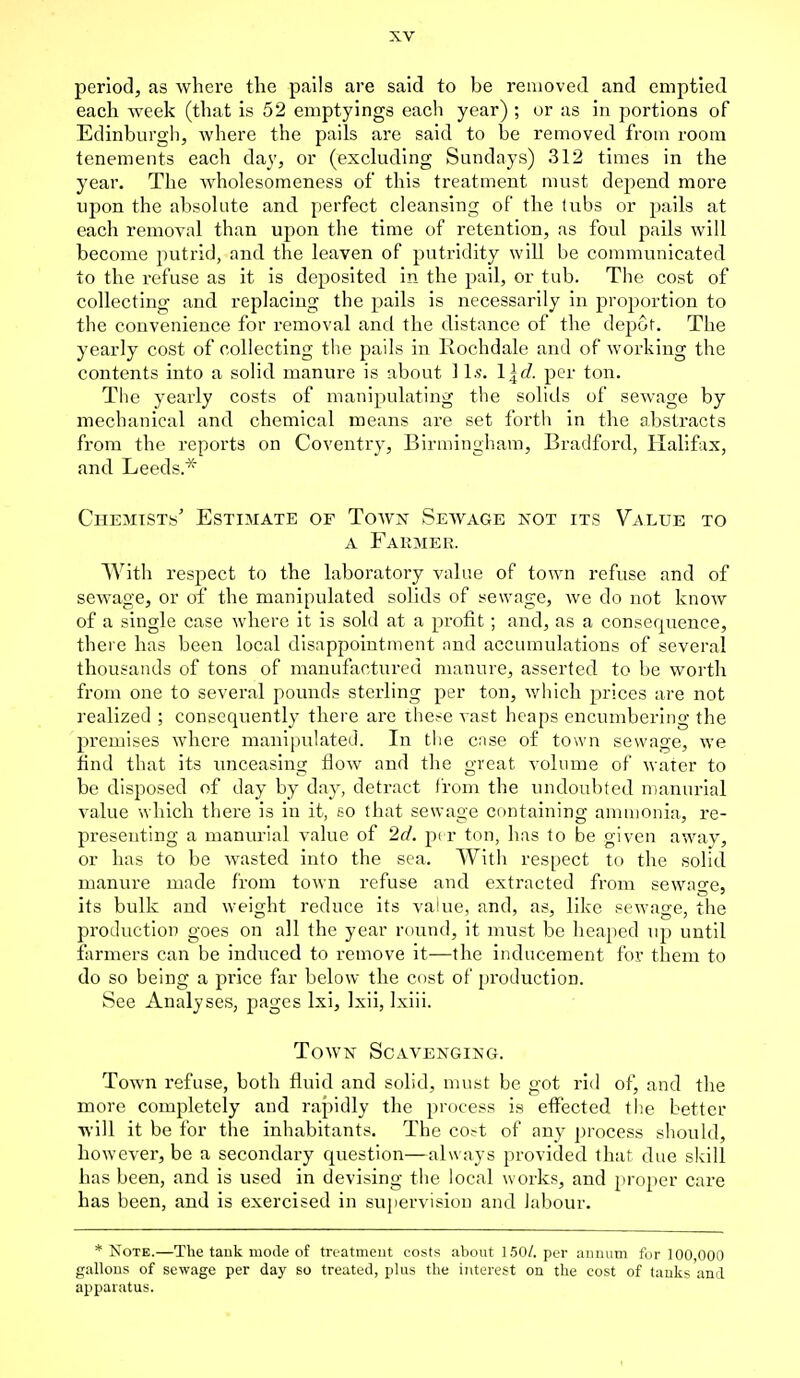 period, as where the pails are said to be removed and emptied each week (that is 52 emptyings each year) ; or as in portions of Edinburgh, where the pails are said to be removed from room tenements each day, or (excluding Sundays) 312 times in the year. The wholesomeness of this treatment must depend more upon the absolute and perfect cleansing of the tubs or pails at each removal than upon the time of retention, as foul pails will become putrid, and the leaven of putridity will be communicated to the refuse as it is deposited in the pail, or tub. The cost of collecting and replacing the pails is necessarily in proportion to the convenience for removal and the distance of the depot. The yearly cost of collecting the pails in Rochdale and of working the contents into a solid manure is about ] Is. Igd. per ton. The yearly costs of manipulating the solids of sewage by mechanical and chemical means are set forth in the abstracts from the reports on Coventry, Birmingham, Bradford, Halifax, and Leeds* Chemists' Estimate of Town Sewage not its Value to a Farmer. With respect to the laboratory value of town refuse and of sewage, or of the manipulated solids of sewage, we do not know of a single case where it is sold at a profit; and, as a consequence, there has been local disappointment and accumulations of several thousands of tons of manufactured manure, asserted to be worth from one to several pounds sterling per ton, which prices are not realized ; consequently there are these vast heaps encumbering the premises where manipulated. In the cnse of town sewage, we find that its unceasing flow and the great volume of water to be disposed of day by day, detract from the undoubted manurial value which there is in it, so that sewage containing ammonia, re- presenting a manurial value, of 2d. per ton, has to be given away, or has to be wasted into the sea. With respect to the solid manure made from town refuse and extracted from sewage, its bulk and weight reduce its value, and, as, like sewage, the production goes on all the year round, it must be heaped up until farmers can be induced to remove it—the inducement for them to do so being a price far below the cost of production. See Analyses, pages lxi, lxii, lxiii. Town Scavenging. Town refuse, both fluid and solid, must be got rid of, and the more completely and rapidly the process is effected the better will it be for the inhabitants. The co^t of any process should, however, be a secondary question—always provided that due skill has been, and is used in devising the local works, and proper care has been, and is exercised in supervision and labour. * Note.—The tank mode of treatment costs about 150/. per annum for 100,000 gallons of sewage per day so treated, plus the interest on the cost of tanks and apparatus.