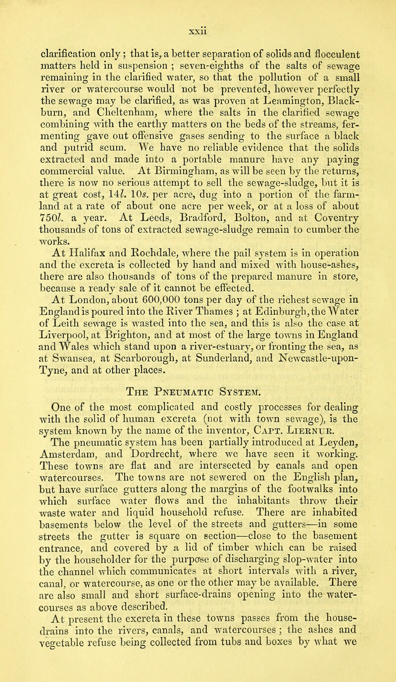 clarification only; that is, a better separation of solids and flocculent matters held in suspension ; seven-eighths of the salts of sewage remaining in the clarified water, so that the pollution of a small river or watercourse would not be prevented, however perfectly the sewage may be clarified, as was proven at Leamington, Black- burn, and Cheltenham, where the salts in the clarified sewage combining with the earthy matters on the beds of the streams, fer- menting gave out offensive gases sending to the surface a black and putrid scum. We have no reliable evidence that the solids extracted and made into a portable manure have any paying commercial value. At Birmingham, as will be seen by the returns, there is now no serious attempt to sell the sewage-sludge, but it is at great cost, 14Z. 10s. per acre, dug into a portion of the farm- land at a rate of about one acre per week, or at a loss of about 750£. a year. At Leeds, Bradford, Bolton, and at Coventry thousands of tons of extracted sewage-sludge remain to cumber the works. At Halifax and Rochdale, where the pail system is in operation and the excreta is collected by hand and mixed with house-ashes, there are also thousands of tons of the prepared manure in store, because a ready sale of it cannot be effected. At London, about 600,000 tons per day of the richest sewage in England is poured into the River Thames ; at Edinburgh, the Water of Leith sewage is wasted into the sea, and this is also the case at Liverpool, at Brighton, and at most of the large towns in England and Wales which stand upon a river-estuary, or fronting the at Swansea, at Scarborough, at Sunderland, and Newcastle-upon- Tyne, and at other places. The Pneumatic System. One of the most complicated and costly processes for dealing with the solid of human excreta (not with town sewage), is the system known by the name of the inventor, Capt. Lierntjk. The pneumatic system has been partially introduced at Leyden, Amsterdam, and Dordrecht, where we have seen it working. These towns are flat and are intersected by canals and open watercourses. The towns are not sewered on the English plan, but have surface gutters along the margins of the footwalks into which surface water flows and the inhabitants throw their waste water and liquid household refuse. There are inhabited basements below the level of the streets and gutters—in some streets the gutter is square on section—close to the basement entrance, and covered by a lid of timber which can be raised by the householder for the purpose of discharging slop-water into the channel which communicates at short intervals with a river, canal, or watercourse, as one or the other may be available. There are also small and short surface-drains opening into the water- courses as above described. At present the excreta in these towns passes from the house- drains into the rivers, canals, and watercourses; the ashes and vegetable refuse being collected from tubs and boxes by what we