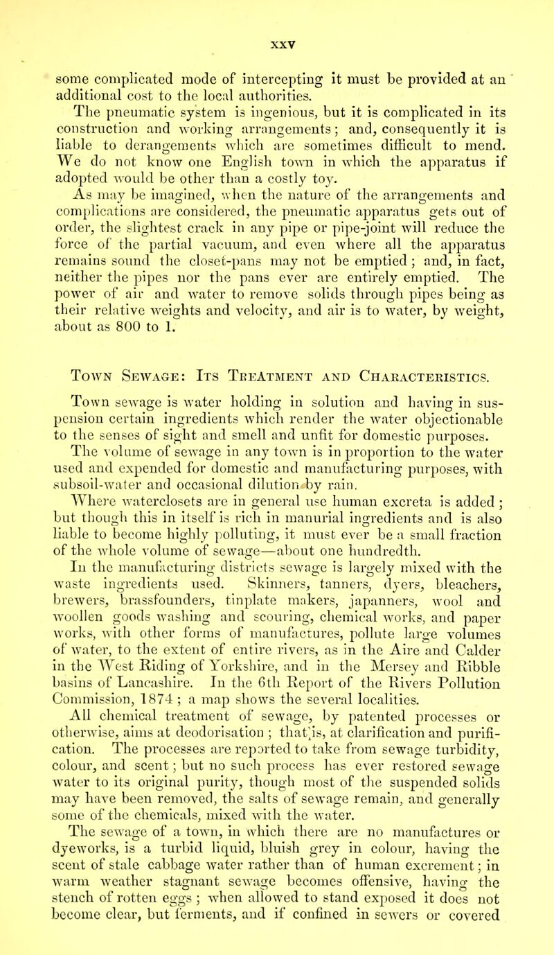 some complicated mode of intercepting it must be provided at an additional cost to the local authorities. The pneumatic system is ingenious, but it is complicated in its construction and working arrangements; and, consequently it is liable to derangements which are sometimes difficult to mend. We do not know one English town in which the apparatus if adopted would be other than a costly toy. As may be imagined, when the nature of the arrangements and complications are considered, the pneumatic apparatus gets out of order, the slightest crack in any pipe or pipe-joint will reduce the force of the partial vacuum, and even where all the apparatus remains sound the closet-pans may not be emptied; and, in fact, neither the pipes nor the pans ever are entirely emptied. The power of air and water to remove solids through pipes being as their relative weights and velocity, and air is to water, by weight, about as 800 to 1. Town Sewage: Its Tkeatment and Characteristics. Town sewage is water holding in solution and having in sus- pension certain ingredients which render the water objectionable to the senses of sight and smell and unfit for domestic purposes. The volume of sewage in any town is in proportion to the water used and expended for domestic and manufacturing purposes, with subsoil-water and occasional dilution by rain. Where waterclosets are in general use human excreta is added ; but though this in itself is rich in manurial ingredients and is also liable to become highly polluting, it must ever be a small fraction of the whole volume of sewage—about one hundredth. In the manufacturing districts sewage is largely mixed with the waste ingredients used. Skinners, tanners, dyers, bleachers, brewers, brassfounders, tinplate makers, japanners, wool and woollen goods washing and scouring, chemical works, and paper works, with other forms of manufactures, pollute large volumes of water, to the extent of entire rivers, as in the Aire and Calder in the West Riding of Yorkshire, and in the Mersey and Ribble basins of Lancashire. In the 6th Report of the Rivers Pollution Commission, 1874 ; a map shows the several localities. All chemical treatment of sewage, by patented processes or otherwise, aims at deodorisation ; that'js, at clarification and purifi- cation. The processes are reported to take from sewage turbidity, colour, and scent; but no such process has ever restored sewage water to its original purity, though most of the suspended solids may have been removed, the salts of sewage remain, and generally some of the chemicals, mixed with the water. The sewage of a town, in which there are no manufactures or dyeworks, is a turbid liquid, bluish grey in colour, having the scent of stale cabbage water rather than of human excrement; in warm weather stagnant sewage becomes offensive, having the stench of rotten eggs ; when allowed to stand exposed it does not become clear, but ferments, and if confined in sewers or covered