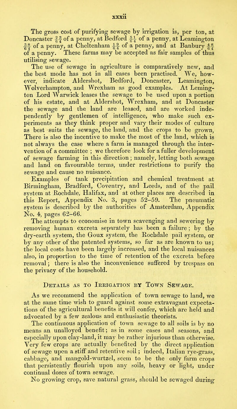 The gross cost of purifying sewage by irrigation is, per ton, at Doncaster |-§ of a penny, at Bedford |-i of a penny, at Leamington ■§-| of a penny, at Cheltenham i-| of a penny, and at Banbury ±^ of a penny. These farms may be accepted as fair samples of thus utilising sewage. The use of sewage in agriculture is comparatively new, and the best mode has not in all cases been practised. We, how- ever, indicate Aldershot, Bedford, Doncaster, Leamington, Wolverhampton, and Wrexham as good examples. At Leming- ton Lord Warwick leases the sewage to be used upon a portion of his estate, and at Aldershot, Wrexham, and at Doncaster the sewage and the land are leased, and are worked inde- pendently by gentlemen of intelligence, who make such ex- periments as they think proper and vary their modes of culture as best suits the sewage, the land, and the crops to be grown, There is also the incentive to make the most of the land, which is not always the case where a farm is managed through the inter- vention of a committee ; we therefore look for a fuller development of sewage farming in this direction; namely, letting both sewage and land on favourable terms, under restrictions to purify the sewage and cause no nuisance. Examples of tank precipitation and chemical treatment at Birmingham, Bradford, Coventry, and Leeds, and of the pail system at Rochdale, Halifax, and at other places are described in this Report, Appendix No. 3, pages 52-59. The pneumatic system is described by the authorities of Amsterdam, Appendix No. 4, pages 62-66. The attempts to economise in town scavenging and sewering by removing human excreta separately has been a failure ; by the dry-earth system, the Goux system, the Rochdale pail system, or by any other of the patented systems, so far as are known to us; the local costs have been largely increased, and the local nuisances also, in proportion to the time of retention of the excreta before removal; there is also the inconvenience suffered by trespass on the privacy of the household. Details as to Irrigation by Town Sewage. As we recommend the application of town sewage to land, we at the same time wish to guard against some extravagant expecta- tions of the agricultural benefits it will confer, which are held and advocated by a few zealous and enthusiastic theorists. The continuous application of town sewage to all soils is by no means an unalloyed benefit; as in some cases and seasons, and especially upon clay-land, it may be rather injurious than otherwise. Very few crops are actually benefited by the direct application of sewage upon a stiff and retentive soil; indeed, Italian rye-grass, cabbage, and mangold-wurtzel, seem to be the only farm crops that persistently flourish upon any soils, heavy or light, under continual doses of town sewage. No growing crop, save natural grass, should be sewaged during