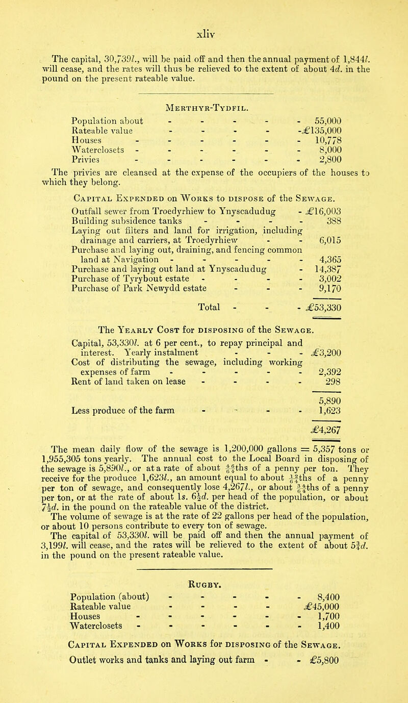 The capital, 30,739/., will be paid off and then the annual payment of 1,844/. will cease, and the rates will thus be relieved to the extent of about 4d. in the pound on the present rateable value. Merthyr-Tydfil. Population about ----- 55,000 Rateable value ... - -,£135,000 Houses ------ 10,778 AVaterclosets ------ 8,000 Privies - 2,800 The privies are cleansed at the expense of the occupiers of the houses to which they belong. Capital Expended on Works to dispose of the Sewage. Outfall sewer from Troedyrhiew to Ynyscadudug - £16,003 Building subsidence tanks - 388 Laying out filters and land for irrigation, including drainage and carriers, at Troedyrhiew - - 6,015 Purchase and laying out, draining, and fencing common land at Navigation ----- 4,365 Purchase and laying out land at Ynyscadudug - 14,387 Purchase of Tyrybout estate ... - 3,002 Purchase of Park Newydd estate ... 9,170 Total - - - £53,330 The Yearly Cost for disposing of the Sewage. Capital, 53,330/. at 6 per cent., to repay principal and interest. Yearly instalment ... £3,200 Cost of distributing the sewage, including working expenses of farm ----- 2,392 Rent of land taken on lease - 298 5,890 Less produce of the farm - 1,623 £4,267 The mean daily flow of the sewage is 1,200,000 gallons = 5,357 tons or 1,955,305 tons yearly. The annual cost to the Local Board in disposing of the sewage is 5,890/., or at a rate of about ffths of a penny per ton. They receive for the produce 1,623/., an amount equal to about ^fths of a penny per ton of sewage, and consequently lose 4,267/., or about f-*-ths of a penny per ton, or at the rate of about Is. 6|rf. per head of the population, or about 1\d. in the pound on the rateable value of the district. The volume of sewage is at the rate of 22 gallons per head of the population, or about 10 persons contribute to every ton of sewage. The capital of 53,330/. will be paid off and then the annual payment of 3,199/. will cease, and the rates will be relieved to the extent of about b\d. in the pound on the present rateable value. Rugby. Population (about) - 8,400 Rateable value .... £45,000 Houses - 1,700 Waterclosets - 1,400 Capital Expended on Works for disposing of the Sewage. Outlet works and tanks and laying out farm - - £5,800