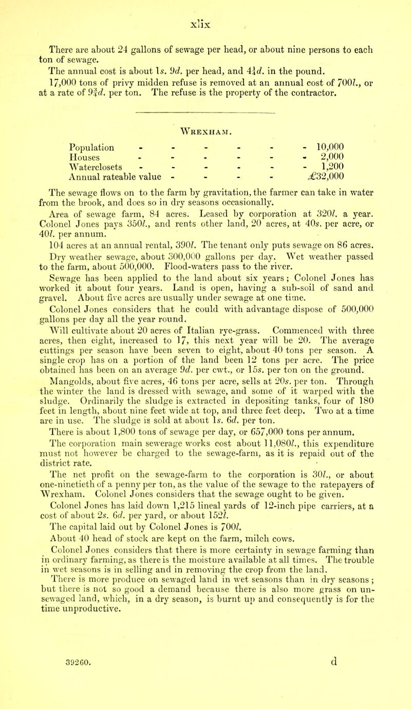 There are about 24 gallons of sewage per head, or about nine persons to each ton of sewage. The annual cost is about Is. dd. per head, and A\d. in the pound. l/,000 tons of privy midden refuse is removed at an annual cost of 700/., or at a rate of 9f d. per ton. The refuse is the property of the contractor. The sewage flows on to the farm by gravitation, the farmer can take in water from the brook, and does so in dry seasons occasionally. Area of sewage farm, 84 acres. Leased by corporation at 320/. a year. Colonel Jones pays 350/., and rents other land, 20 acres, at 40s. per acre, or 40/. per annum. 104 acres at an annual rental, 390/. The tenant only puts sewage on 86 acres. Dry weather sewage, about 300,000 gallons per day. Wet weather passed to the farm, about 500,000. Flood-waters pass to the river. Sewage has been applied to the land about six years; Colonel Jones has worked it about four years. Land is open, having a sub-soil of sand and gravel. About five acres are usually under sewage at one time. Colonel Jones considers that he could with advantage dispose of 500,000 gallons per day all the year round. Will cultivate about 20 acres of Italian rye-grass. Commenced with three acres, then eight, increased to 17, this next year will be 20. The average cuttings per season have been seven to eight, about 40 tons per season. A single crop has on a portion of the land been 12 tons per acre. The price obtained has been on an average 9d. per cwt., or 15s. per ton on the ground. Mangolds, about five acres, 46 tons per acre, sells at 20s. per ton. Through the winter the land is dressed with sewage, and some of it warped with the sludge. Ordinarily the sludge is extracted in depositing tanks, four of 180 feet in length, about nine feet wide at top, and three feet deep. Two at a time are in use. The sludge is sold at about Is. 6d. per ton. There is about 1,800 tons of sewage per day, or 657,000 tons per annum. The corporation main sewerage works cost about 11,080/., this expenditure must not however be charged to the sewage-farm, as it is repaid out of the district rate. The net profit on the sewage-farm to the corporation is 30/., or about one-ninetieth of a penny per ton, as the value of the sewage to the ratepayers of Wrexham. Colonel Jones considers that the sewage ought to be given. Colonel Jones has laid down 1,215 lineal yards of 12-inch pipe carriers, at a cost of about 2s. Gd. per yard, or about 152/. The capital laid out by Colonel Jones is 700/. About 40 head of stock are kept on the farm, milch cows. Colonel Jones considers that there is more certainty in sewage farming than in ordinary farming, as there is the moisture available at all times. The trouble in wet seasons is in selling and in removing the crop from the land. There is more produce on sewaged land in wet seasons than in dry seasons; but there is not so good a demand because there is also more grass on un- sewaged land, which, in a dry season, is burnt up and consequently is for the time unproductive. Wrexham. Population Houses Waterclosets Annual rateable value - 10,000 - 2,000 - 1,200 ,£32,000 392C0. .1