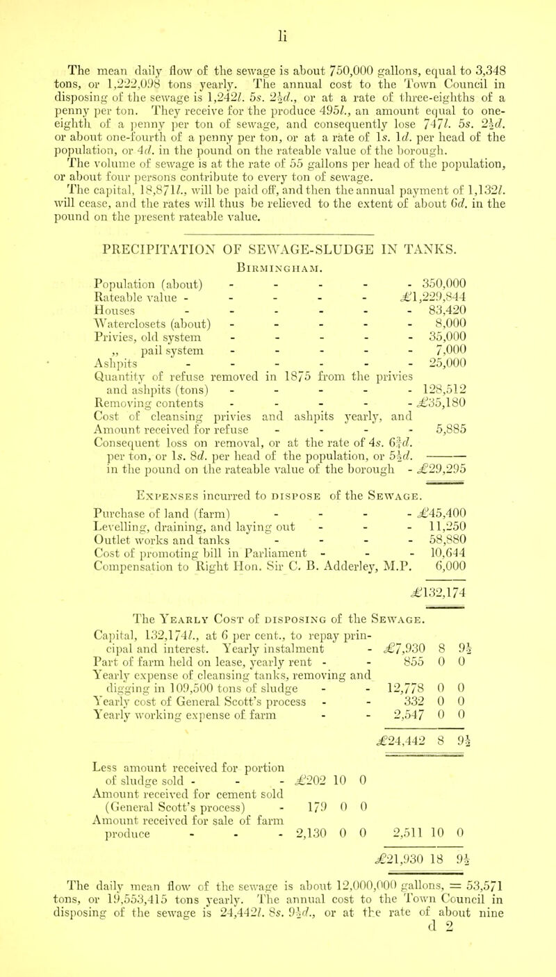 The mean daily flow of the sewage is about 750,000 gallons, equal to 3,348 tons, or 1,222,098 tons yearly. The annual cost to the Town Council in disposing of the sewage is 1,242Z. 5s. 2^d., or at a rate of three-eighths of a penny per ton. They receive for the produce 495/., an amount equal to one- eighth of a penny per ton of sewage, and consequently lose 747/. 5s. 2|cZ. or about one-fourth of a penny per ton, or at a rate of Is. Id. per head of the population, or 4</. in the pound on the rateable value of the borough. The volume of sewage is at the rate of 55 gallons per head of the population, or about four persons contribute to every ton of sewage. The capital, 18,8/ will be paid off, and then the annual payment of 1,132/. will cease, and the rates will thus be relieved to the extent of about 6d. in the pound on the present rateable value. PRECIPITATION OF SEWAGE-SLUDGE IN TANKS. Birmingham. Population (about) ----- 350,000 Rateable value £1,229,844 Houses 83,420 Waterclosets (about) ----- 8,000 Privies, old system ----- 35,000 „ pail system ----- 7,000 Ashpits ------ 25,000 Quantity of refuse removed in 1875 from the privies and ashpits (tons) ----- 128,512 Removing contents ----- ,£35,180 Cost of cleansing privies and ashpits yearly, and Amount received for refuse - 5,885 Consequent loss on removal, or at the rate of 4s. 6*d. per ton, or Is. 8d. per head of the population, or 5Kd. in the pound on the rateable value of the borough - £29,295 Expenses incurred to dispose of the Sewage. Purchase of land (farm) ... - £45,400 Levelling, draining, and laying out - 11,250 Outlet works and tanks ... - 58,880 Cost of promoting bill in Parliament - - - 10,044 Compensation to Right Hon. Sir C. B. Adderley, M.P. 6,000 .£132,174 The Yearly Cost of disposing of the Sewage. Capital, 132,174/., at 6 per cent., to repay prin- cipal and interest. Yearly instalment - £7,930 8 9h Part of farm held on lease, yearly rent - - 855 0 0 Yearly expense of cleansing tanks, removing and digging in 109,500 tons of sludge - ' - 12,778 0 0 Yearly cost of General Scott's process - - 332 0 0 Yearly working expense of farm - - 2,547 0 0 £24,442 8 9h Less amount received for portion of sludge sold - - - £202 10 0 Amount received for cement sold (General Scott's process) - 179 0 0 Amount received for sale of farm produce - - - 2,130 0 0 2,511 10 0 £21,930 18 9i The daily mean flow of the sewage is about 12,000,000 gallons, = 53,571 tons, or 19.553,415 tons yearly. The annual cost to the Town Council in disposing of the sewage is 24,442/. 8s. Did., or at the rate of about nine d 2