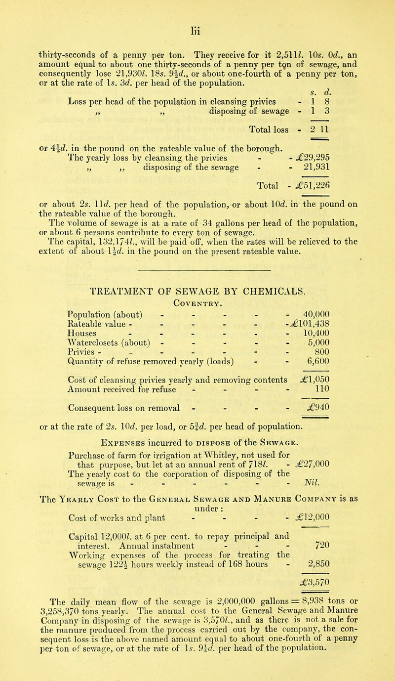 thirty-seconds of a penny per ton. They receive for it 2,5111. 10s. 0d., an amount equal to about one thirty-seconds of a penny per tgn of sewage, and consequently lose 21.930Z. 18s. 9%d., or about one-fourth of a penny per ton, or at the rate of Is. 3d. per head of the population. s. d. Loss per head of the population in cleansing privies - 1 8 „ „ disposing of sewage - 1 3 Total loss - 2 11 or 4\d. in the pound on the rateable value of the borough. The yearly loss by cleansing the privies - - £29,295 „ ,, disposing of the sewage - - 21,931 Total - .£51,226 or about 2s. \\d. per head of the population, or about lOi. in the pound on the rateable value of the borough. The volume of sewage is at a rate of 34 gallons per head of the population, or about 6 persons contribute to every ton of sewage. The capital, 132.174Z., will be paid off, when the rates will be relieved to the extent of about \hd. in the pound on the present rateable value. TREATMENT OF SEWAGE BY CHEMICALS. Coventry. Population (about) ----- 40,000 Rateable value £101,438 Houses 10,400 Waterclosets (about) ----- 5,000 Privies ------- 800 Quantity of refuse removed yearly (loads) - - 6,600 Cost of cleansing privies yearly and removing contents ,£1,050 Amount received for refuse - - - - 110 Consequent loss on removal - - - - £940 or at the rate of 2s. \0d. per load, or b%d. per head of population. Expenses incurred to dispose of the Sewage. Purchase of farm for irrigation at Whitley, not used for that purpose, but let at an annual rent of 718/. - £27,000 The yearly cost to the corporation of disposing of the sewage is - - - - - - Nil. The Yearly Cost to the General Sewage and Manure Company is as under: Cost of works and plant - - - £12,000 Capital 12,000£. at 6 per cent, to repay principal and interest. Annual instalment 720 Working expenses of the process for treating the sewage 122^ hours weekly instead of 168 hours - 2,850 £3,570 The daily mean flow of the sewage is 2,000,000 gallons = 8,938 tons or 3,258,370 tons yearly. The annual cost to the General Sewage and Manure Company in disposing of the sewage is 3,570Z., and as there is not a sale for the manure produced from the process carried out by the company, the eon- sequent loss is the above named amount equal to about one-fourth of a penny per ton ef sewage, or at the rate of Is. 9lcl. per head of the population.