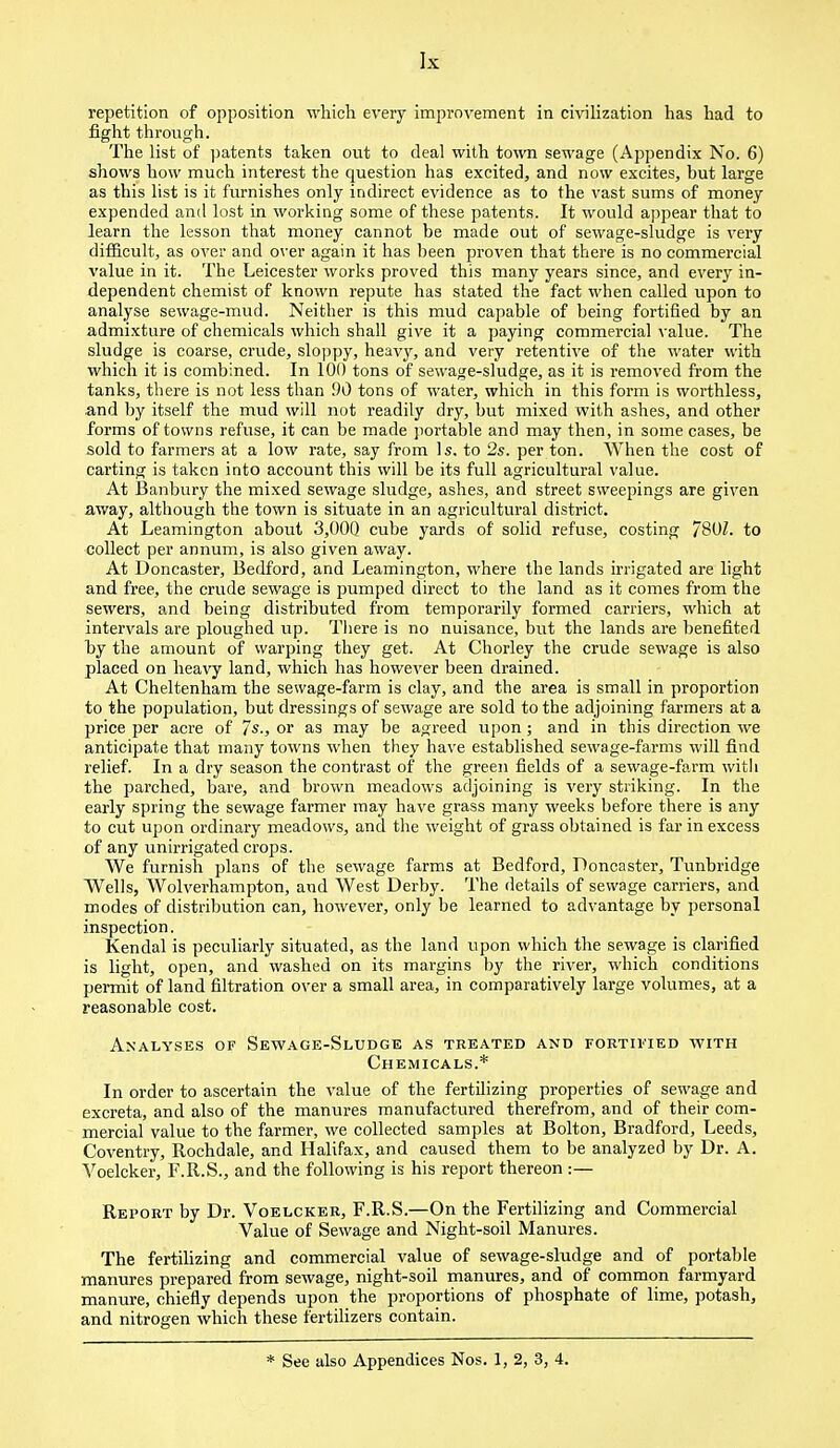 repetition of opposition which every improvement in civilization has had to fight through. The list of patents taken out to deal with town sewage (Appendix No. 6) shows how much interest the question has excited, and now excites, but large as this list is it furnishes only indirect evidence as to the vast sums of money expended and lost in working some of these patents. It would appear that to learn the lesson that money cannot be made out of sewage-sludge is very difficult, as over and over again it has been proven that there is no commercial value in it. The Leicester works proved this many years since, and every in- dependent chemist of known repute has stated the fact when called upon to analyse sewage-mud. Neither is this mud capable of being fortified by an admixture of chemicals which shall give it a paying commercial value. The sludge is coarse, crude, sloppy, heavy, and very retentive of the water with which it is combined. In 100 tons of sewage-sludge, as it is removed from the tanks, there is not less than 90 tons of water, which in this form is worthless, and by itself the mud will not readily dry, but mixed with ashes, and other forms of towns refuse, it can be made portable and may then, in some cases, be sold to farmers at a low rate, say from Is. to 2s. per ton. When the cost of carting is taken into account this will be its full agricultural value. At Banbury the mixed sewage sludge, ashes, and street sweepings are given away, although the town is situate in an agricultural district. At Leamington about 3,000 cube yards of solid refuse, costing 7801. to collect per annum, is also given away. At Doncaster, Bedford, and Leamington, where the lands irrigated are light and free, the crude sewage is pumped direct to the land as it comes from the sewers, and being distributed from temporarily formed carriers, which at intervals are ploughed up. There is no nuisance, but the lands are benefited by the amount of warping they get. At Chorley the crude sewage is also placed on heavy land, which has however been drained. At Cheltenham the sewage-farm is clay, and the area is small in proportion to the population, but dressings of sewage are sold to the adjoining farmers at a price per acre of 7s., or as may be agreed upon; and in this direction we anticipate that many towns when they have established sewage-farms will find relief. In a dry season the contrast of the green fields of a sewage-farm with the parched, bare, and brown meadows adjoining is very striking. In the early spring the sewage farmer may have grass many weeks before there is any to cut upon ordinary meadows, and the weight of grass obtained is far in excess of any unirrigated crops. We furnish plans of the sewage farms at Bedford, Doncaster, Tunbridge Wells, Wolverhampton, and West Derby. The details of sewage carriers, and modes of distribution can, however, only be learned to advantage by personal inspection. Kendal is peculiarly situated, as the land upon which the sewage is clarified is light, open, and washed on its margins by the river, which conditions permit of land filtration over a small area, in comparatively large volumes, at a reasonable cost. Analyses of Sewage-Sludge as treated and fortified with Chemicals.* In order to ascertain the value of the fertilizing properties of sewage and excreta, and also of the manures manufactured therefrom, and of their com- mercial value to the farmer, we collected samples at Bolton, Bradford, Leeds, Coventry, Rochdale, and Halifax, and caused them to be analyzed by Dr. A. Voelcker, F.R.S., and the following is his report thereon :— Report by Dr. Voelcker, F.R.S.—On the Fertilizing and Commercial Value of Sewage and Night-soil Manures. The fertilizing and commercial value of sewage-sludge and of portable manures prepared from sewage, night-soil manures, and of common farmyard manure, chiefly depends upon the proportions of phosphate of lime, potash, and nitrogen which these fertilizers contain. * See also Appendices Nos. 1, 2, 3, 4.