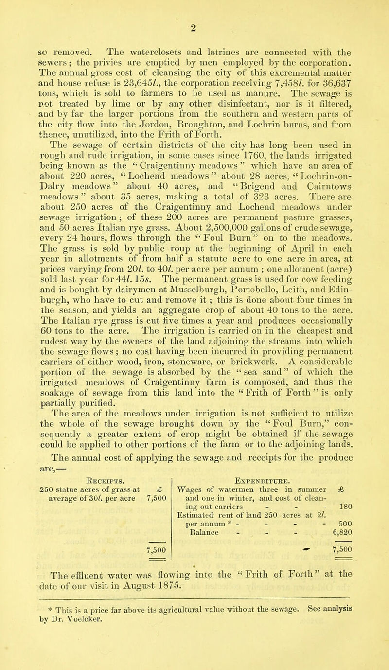 so removed. The waterclosets and latrines are connected with the sewers; the privies are emptied by men employed by the corporation. The annual gross cost of cleansing the city of this excrernental matter and house refuse is 23,645/., the corporation receiving 7,458/. for 36,637 tons, which is sold to farmers to be used as manure. The sewage is not treated by lime or by any other disinfectant, nor is it filtered, and by far the larger portions from the southern and western parts of the city flow into the Jordon, Broughton, and Lochrin burns, and from thence, unutilized, into the Frith of Forth. The sewage of certain districts of the city has long been used in rough and rude irrigation, in some cases since 1760, the lands irrigated being known as the  Craigentinny meadows  which have an area of about 220 acres,  Lochend meadows  about 28 acres.  Lochrin-on- Dalry meadows about 40 acres, and  Brigend and Cairntows meadows  about 35 acres, making a total of 323 acres. There are about 250 acres of the Craigentinny and Lochend meadows under sewage irrigation; of these 200 acres are permanent pasture grasses, and 50 acres Italian rye grass. About 2,500,000 gallons of crude sewage, every 24 hours, flows through the  Foul Burn on to the meadows. The grass is sold by public roup at the beginning of April in each year in allotments of from half a statute acre to one acre in area, at prices varying from 20/. to 40/. per acre per annum ; one allotment (acre) sold last year for 44/. 15s. The permanent grass is used for cow feeding and is bought by dairymen at Musselburgh, Portobello, Leith, and Edin- burgh, who have to cut and remove it ; this is done about four times in the season, and yields an aggregate crop of about 40 tons to the acre. The Italian rye grass is cut five times a year and produces occasionally 60 tons to the acre. The irrigation is carried on in the cheapest and rudest way by the owners of the land adjoining the streams into which the sewage flows; no cost having been incurred in providing permanent carriers of either wood, iron, stoneware, or brickwork. A considerable portion of the sewage is absorbed by the  sea sand of which the irrigated meadows of Craigentinny farm is composed, and thus the soakage of sewage from this land into the  Frith of Forth  is only partially purified. The area of the meadows under irrigation is not sufficient to utilize the whole of the sewage brought down by the  Foul Burn, con- sequently a greater extent of crop might be obtained if the sewage could be applied to other portions of the farm or to the adjoining lands. The annual cost of applying the sewage and receipts for the produce are,— Receipts. Expenditure. 250 statue acres of grass at £ Wages of -watermen three in summer £ average of 30/. per acre 7,500 and one in winter, and cost of clean- ing out carriers - - - 180 Estimated rent of land 250 acres at 2/. per annum * - - - 500 Balance ... 6,820 7,500 — 7,500 The effluent water was flowing into the  Frith of Forth at the date of our visit in August 1875. * This is a price far above its agricultural value -without the sewage, by Dr. Voelcker. See analysis