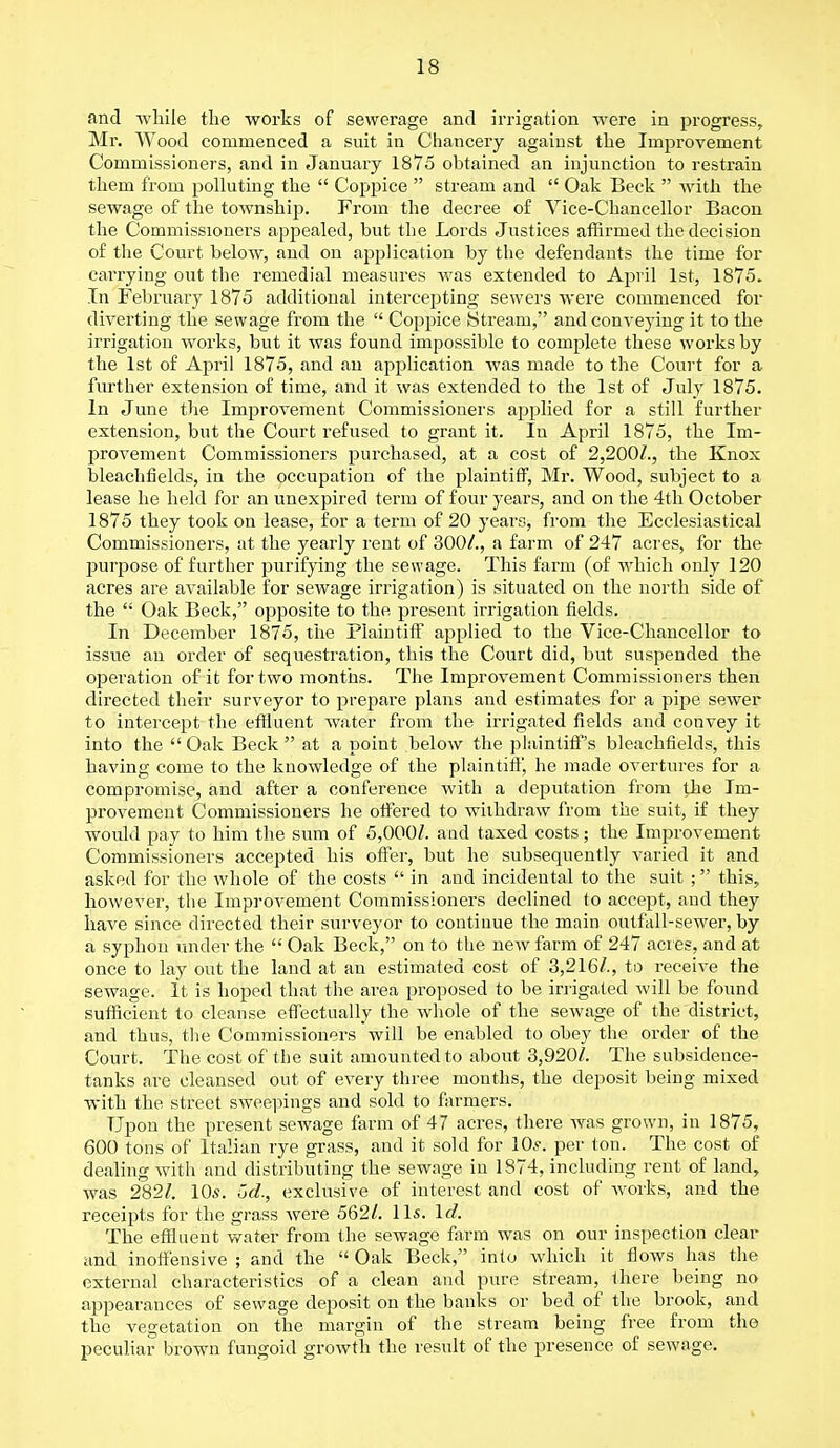 and while the works of sewerage and irrigation were in progress, Mr. Wood commenced a suit in Chancery against the Improvement Commissioners, and in January 1875 obtained an injunction to restrain them from polluting the  Coppice  stream and  Oak Beck  with the sewage of the township. From the decree of Vice-Chancellor Bacon the Commissioners appealed, but the Lords Justices affirmed the decision of the Court below, and on application by the defendants the time for carrying out the remedial measures was extended to April 1st, 1875. In February 1875 additional intercepting sewers were commenced for diverting the sewage from the  Coppice Stream, and conveying it to the irrigation works, but it was found impossible to complete these works by the 1st of April 1875, and an application was made to the Court for a further extension of time, and it was extended to the 1st of July 1875. In June the Improvement Commissioners applied for a still further extension, but the Court refused to grant it. In April 1875, the Im- provement Commissioners purchased, at a cost of 2,200/., the Knox bleachfields, in the occupation of the plaintiff, Mr. Wood, subject to a lease he held for an unexpired term of four years, and on the 4th October 1875 they took on lease, for a term of 20 years, from the Ecclesiastical Commissioners, at the yearly rent of 300/., a farm of 247 acres, for the purpose of further purifying the sewage. This farm (of which only 120 acres are available for sewage irrigation) is situated on the north side of the  Oak Beck, opposite to the present irrigation fields. In December 1875, the Plaintiff applied to the Vice-Chancellor to issue an order of sequestration, this the Court did, but suspended the operation of it for two months. The Improvement Commissioners then directed their surveyor to prepare plans and estimates for a pipe sewer to intercept the effluent water from the irrigated fields and convey it into the Oak Beck at a point below the plaintiff's bleachfields, this having come to the knowledge of the plaintiff, he made overtures for a compromise, and after a conference with a deputation from the Im- provement Commissioners he offered to withdraw from the suit, if they would pay to him the sum of 5,000/. aud taxed costs; the Improvement Commissioners accepted his offer, but he subsequently varied it and asked for the whole of the costs  in and incidental to the suit ; this, however, the Improvement Commissioners declined to accept, aud they have since directed their surveyor to continue the main outfall-sewer, by a syphon under the  Oak Beck, on to the new farm of 247 acres, and at once to lay out the land at an estimated cost of 3,216/., to receive the sewage. It is hoped that the area proposed to be irrigated will be found sufficient to cleanse effectually the whole of the sewage of the district, and thus, the Commissioners will be enabled to obey the order of the Court. The cost of the suit amounted to about 3,920/. The subsidence- tanks are cleansed out of every three mouths, the deposit being mixed with the street sweepings and sold to farmers. Upon the present sewage farm of 47 acres, there was grown, in 1875, 600 tons of Italian rye grass, and it sold for 10s. per ton. The cost of dealing with and distributing the sewage in 1874, including rent of land, was 282/. 10s. Gel, exclusive of interest and cost of works, and the receipts for the grass were 562/. lis. Id. The effluent water from the seAvage farm was on our inspection clear and inoffensive ; and the  Oak Beck, into which it flows has the external characteristics of a clean and pure stream, there being no appearances of sewage deposit on the banks or bed of the brook, and the vegetation on the margin of the stream being free from the peculiar brown fungoid growth the result of the presence of sewage.