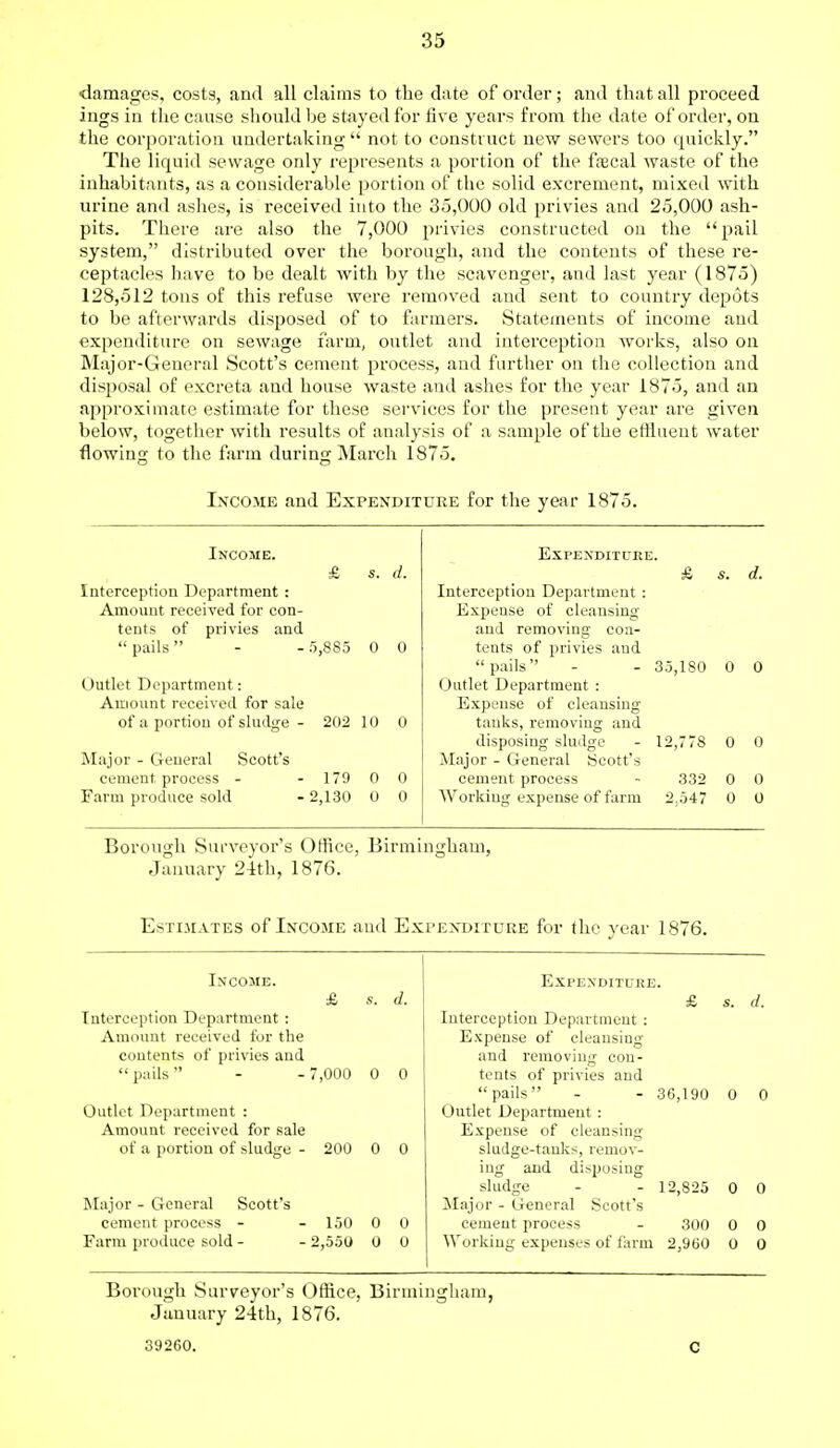 damages, costs, and all claims to the date of order; and that all proceed ings in the cause should be stayed for five years from the date of order, on the corporation undertaking not to construct new sewers too quickly. The liquid sewage only represents a portion of the fsecal waste of the inhabitants, as a considerable portion of the solid excrement, mixed with urine anil ashes, is received into the 35,000 old privies and 25,000 ash- pits. There are also the 7,000 privies constructed on the  pail system, distributed over the borough, and the contents of these re- ceptacles have to be dealt with by the scavenger, and last year (1875) 128,512 tons of this refuse were removed and sent to country depots to be afterwards disposed of to farmers. Statements of income and expenditure on sewage farm, outlet and interception works, also on Major-General Scott's cement process, and further on the collection and disposal of excreta and house waste and ashes for the year 1875, and an approximate estimate for these services for the present year are given below, together with results of analysis of a sample of the effluent water flowing to the farm during March 1875. Income and Expenditure for the year 1875. Income. Expenditure. £ s. d. & 8. d. Interception Department: Interception Department : Amount received for con- Expense of cleansing tents of privies and and removing con-  pails  5,885 0 0 tents of privies and  pails  - 35,180 0 0 Outlet Department: Outlet Department : Amount received for sale Expense of cleansing of a portion of sludge - 202 10 0 tanks, removing and disposing sludge 12,778 0 0 Major - Geueral Scott's Major - General Scott's cement process - 179 0 0 cement process 332 0 0 Farm produce sold 2,130 0 0 Working expense of farm 2.547 0 0 Borough Surveyor's Office, Birmingham, January 24th, 1876. Estimates of Income and Expenditure for the year 1876. Income. Interception Department : Amount received for the contents of privies and  pails  7,000 0 0 Outlet Department : Amount received for sale of a portion of sludge - 200 0 0 Major - General Scott's cement process - 150 0 0 Farm produce sold - - 2,550 0 0 Expenditure. Interception Department : Expense of cleansing and removing con- tents of privies and  pails  Outlet Department Expense of cleansing sludge-tanks, remov- ing and disposing sludge Major - General Scott's cement process d. - 36,190 0 0 12,825 0 0 300 Working expenses of farm 2,960 Borough Surveyor's Office, Birmingham, January 24th, 1876. 39260.