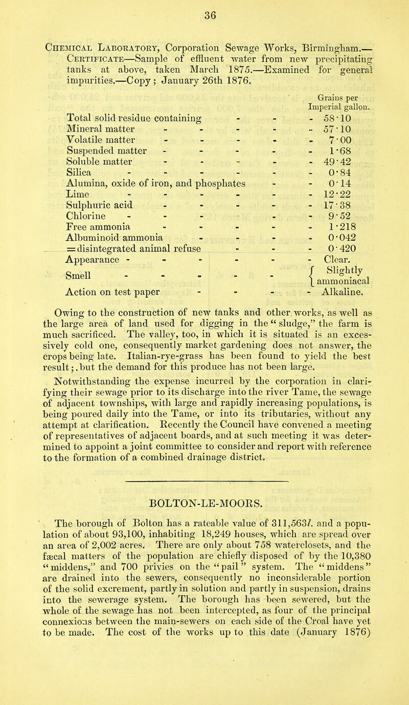 Chemical Laboratory, Corporation Sewage Works, Birmingham.— Certificate—Sample of effluent water from new precipitating tanks at above, taken March 1875.—Examined for general impurities.—Copy; Jauuary 26th 1876. Grains per Imperial gallon. XULcll bOHU I cblU lit) COULcllillllg ■ 08 1U Mineral matter - - - - 0 i 1U Volatile matter 7 UU Suspended matter - - - 1 DO Soluble matter - - 49-42 Alumina, oxide of iron, and phosphates - 0-14 Lime - - - - - Sulphuric acid - - 17-38 Chlorine ... - 9-52 Free ammonia - - 1-218 Albuminoid ammonia - - 0-042 = disintegrated animal refuse - 0-420 Appearance - - Clear. •Smell - - - - f Slightly |_ ammoniacal Action on test paper ... - Alkaline. Owing to the construction of new tanks and other works, as well as the large area of land used for digging in the  sludge, the farm is much sacrificed. The valley, too, in which it is situated is an exces- sively cold one, consequently market gardening does not answer, the crops being late. Italian-rye-grass has been found to yield the best result;.but the demand for this produce has not been large. Notwithstanding the expense incurred by the corporation in clari- fying their sewage prior to its discharge into the river Tame, the sewage of adjacent townships, with large and rapidly increasing populations, is being poured daily into the Tame, or into its tributaries, without any attempt at clarification. Recently the Council have convened a meeting of representatives of adjacent boards, and at such meeting it was deter- mined to appoint a joint committee to consider and report with reference to the formation of a combined drainage district. BOLTON-LE-MOORS. The borough of Bolton has a rateable value of 311,563/. and a popu- lation of about 93,100, inhabiting 18,249 houses, which are spread over an area of 2,002 acres. There are only about 758 waterclosets, and the faecal matters of the population are chiefly disposed of by the 10,380  middens, and 700 privies on the  pail  system. The  middens are drained into the sewers, consequently no inconsiderable portion of the solid excrement, partly in solution and partly in suspension, drains into the sewerage system. The borough has been sewered, but the whole of the sewage has not been intercepted, as four of the principal connexions between the main-sewers on each side of the Croal have yet to be made. The cost of the works up to this date (January 1876)