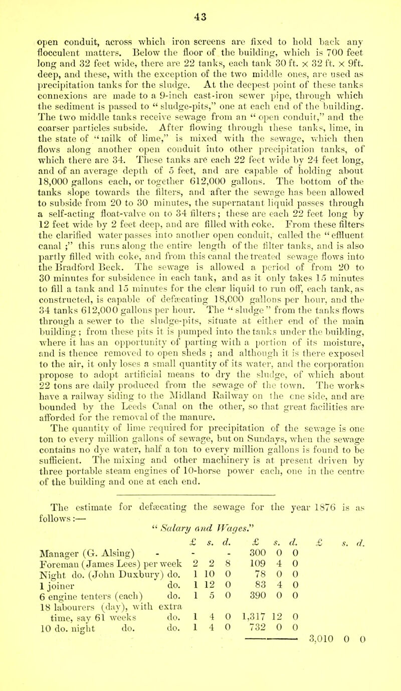 open conduit, across which iron screens are fixed to hold hack any flocculent matters. Below the floor of the building, which is 700 feet long and 32 feet wide, there are 22 tanks, each tank 30 ft. x 32 ft. x 9ft. deep, and these, with the exception of the two middle ones, are used as precipitation tanks for the sludge. At the deepest point of these tanks connexions are made to a 9-inch cast-iron sewer pipe, through which the sediment is passed to  sludge-pits, one at each end of the building. The two middle tanks receive sewage from an  open conduit, and the coarser particles subside. After flowing through these tanks, lime, in the state of milk of lime, is mixed with the sewage, which then flows along another open conduit into other precipitation tanks, of which there are 34. These tanks are each 22 feet wide by 24 feet long, and of an average depth of 5 feet, and are capable of holding about 18,000 gallons each, or together 612,000 gallons. The bottom of the tanks slope towards the filters, and after the sewage has been allowed to subside from 20 to 30 minutes, the supernatant liquid passes through a self-acting float-valve on to 34 filters; these are each 22 feet long by 12 feet wide by 2 feet deep, and are filled with coke. From these filters the clarified water passes into another open conduit, called the effluent canal; this runs along the entire length of the ri Iter tanks, and is also partly filled with coke, and from this canal the treated sewage flows into the Bradford Beck. The sewage is allowed a period of from 20 to 30 minutes for subsidence in each tank, and as it only takes 15 minutes to fill a tank and 15 minutes for the clear liquid to run off, each tank, as constructed, is capable of defalcating 18,000 gallons per hour, and the 34 tanks 612,000 gallons per hour. The  sludge  from the tanks flows through a sewer to the sludge-pits, situate at either end of the main building; from these pits it is pumped into the tanks under the building, where it has an opportunity of parting with a portion of its moisture, and is thence removed to open sheds ; and although it is there exposed to the air, it only loses a small quantity of its water, and the corporation propose to adopt artificial means to dry the sludge, of which about 22 tons are daily produced from the sewage of the town. The works have a railway siding to the Midland Railway on the cue side, and are bounded by the Leeds Canal on the other, so that great facilities are afforded for the removal of the manure. The quantity of lime required for precipitation of the sewage is one- ton to every million gallons of sewage, but on Sundays, when the sewage contains no dye water, half a ton to every million gallons is found to be sufficient. The mixing and other machinery is at present driven by three portable steam engines of 10-horse power each, one in the centre of the building and one at each end. The estimate for defecating the sewage for the year 1876 is as follows:—  Salary and Wages Manager (G. Alsing) Foreman (James Lees) per week Night do. (John Duxbury) do. 1 joiner do. 6 engine tenters (each) do. 18 labourers (day), with extra time, say 61 weeks do. 10 do. night do. do. 3.010 0 0 £ s. d. £ 5. d. 300 0 0 2 2 8 109 4 0 1 10 0 78 0 0 1 12 0 83 4 0 1 5 0 390 0 0 1 4 0 1.317 12 0 1 4 0 732 0 0