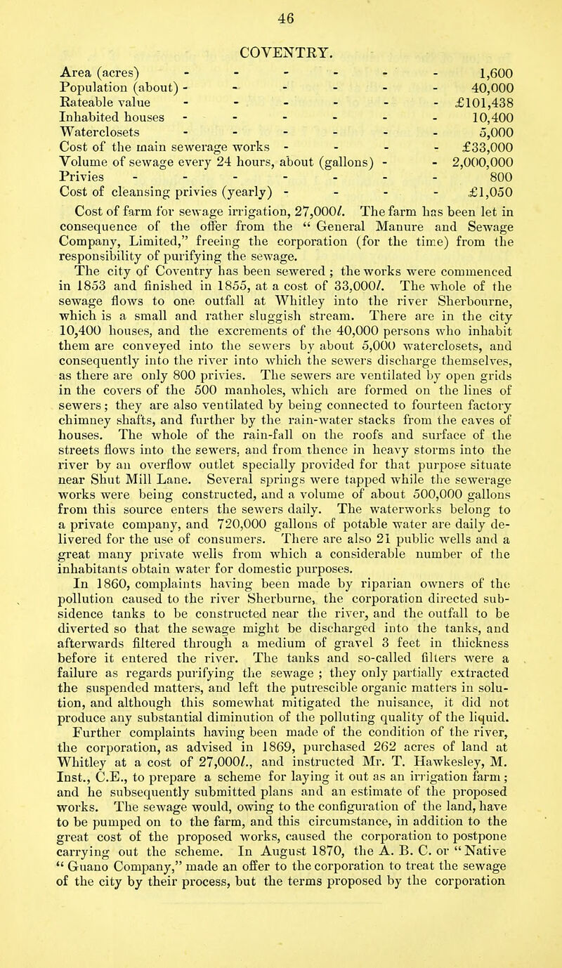 COVENTRY. Area (acres) - - - - - 1,600 Population (about) ------ 40,000 Rateable value - - - - - -£101,438 Inhabited houses ------ 10,400 Water closets - 5,000 Cost of the main sewerage works - - - - £33,000 Volume of sewage every 24 hours, about (gallons) - - 2,000,000 Privies ------- 800 Cost of cleansing privies (yearly) - - - £1,050 Cost of farm for sewage irrigation, 27,000/. The farm has been let in consequence of the offer from the  General Manure and Sewage Company, Limited, freeing the corporation (for the time) from the responsibility of purifying the sewage. The city of Coventry has been sewered ; the works were commenced in 1853 and finished in 1855, at a cost of 33,000/. The whole of the sewage flows to one outfall at Whitley into the river Sherbourne, which is a small and rather sluggish stream. There are in the city 10,400 houses, and the excrements of the 40,000 persons who inhabit them are conveyed into the sewers by about 5,000 waterclosets, and consequently into the river into which the sewers discharge themselves, as there are only 800 privies. The sewers are ventilated by open grids in the covers of the 500 manholes, which are formed on the lines of sewers; they are also ventilated by being connected to fourteen factory chimney shafts, and further by the rain-water stacks from the eaves of houses. The whole of the rain-fall on the roofs and surface of the streets flows into the sewers, and from thence in heavy storms into the river by an overflow outlet specially provided for that purpose situate near Shut Mill Lane. Several springs were tapped while the sewerage works were being constructed, and a volume of about 500,000 gallons from this source enters the sewers daily. The waterworks belong to a private company, and 720,000 gallons of potable water are daily de- livered for the use of consumers. There are also 21 public wells and a great many private wells from which a considerable number of the inhabitants obtain water for domestic purposes. In 1860, complaints having been made by riparian owners of the pollution caused to the river Sherburne, the corporation directed sub- sidence tanks to be constructed near the river, and the outfall to be diverted so that the sewage might be discharged into the tanks, and afterwards filtered through a medium of gravel 3 feet in thickness before it entered the river. The tanks and so-called filters were a failure as regards purifying the sewage ; they only partially extracted the suspended matters, and left the putrescible organic matters in solu- tion, and although this somewhat mitigated the nuisance, it did not produce any substantial diminution of the polluting quality of the liquid. Further complaints having been made of the condition of the river, the corporation, as advised in 1869, purchased 262 acres of land at Whitley at a cost of 27,000/., and instructed Mr. T. Hawkesley, M. Inst., C.E., to prepare a scheme for laying it out as an irrigation farm; and he subsequently submitted plans and an estimate of the proposed works. The sewage would, owing to the configuration of the land, have to be pumped on to the farm, and this circumstance, in addition to the great cost of the proposed works, caused the corporation to postpone carrying out the scheme. In August 1870, the A. B. C. or Native  Guano Company, made an offer to the corporation to treat the sewage of the city by their process, but the terms proposed by the corporation