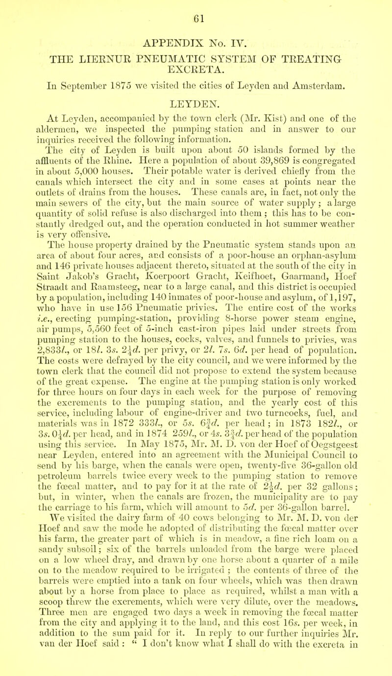 APPENDIX No. IV. THE LIERNUR PNEUMATIC SYSTEM OF TREATING EXCRETA. In September 1875 we visited the cities of Leyden and Amsterdam. LEYDEN. At Leyden, accompanied by the town clerk (Mr. Kist) and one of the aldermen, we inspected the pumping station and in answer to our inquiries received the following information. The city of Leyden is built upon about 50 islands formed by the affluents of the Rhine. Here a population of about 39,869 is congregated in about 5,000 houses. Their potable water is derived chiefly from the canals which intersect the city and in some cases at points near the outlets of drains from the houses. These canals are, in fact, not only the main sewers of the city, but the main source of water supply ; a large quantity of solid refuse is also discharged into them ; this has to be con- stantly dredged out, and the operation conducted in hot summer weather is very offensive. The house property drained by the Pneumatic system stands upon an area of about four acres, and consists of a poor-house an orphan-asylum and 146 private houses adjacent thereto, situated at the south of the city in Saint Jakob's Gracht, Xoerpoort Gracht, Keifhoet, Gaarmand, Hoef Straadt and Raamsteeg, near to a large canal, and this district is occupied by a population, including 140 inmates of poor-house and asylum, of 1,197, who have in use 156 Pneumatic privies. The entire cost of the works i.e., erecting pumping-station, providing 8-horse power steam engine, air pumps, 5,560 feet of 5-inch cast-iron pipes laid under streets from pumping station to the houses, cocks, valves, and funnels to privies, was 2,833/., or 18/. 3s. 2\d. per privy, or 21. 7s. 6d. per head of population. The costs were defrayed by the city council, and we were informed by the town clerk (hat the council did not propose to extend the system because of the great expense. The engine at the pumping station is only worked for three hours on four days in each week for the purpose of removing the excrements to the pumpiug station, and the yearly cost of this service, including labour of engine-driver and two turncocks, fuel, and materials was in 1872 333/., or 5s. 6ftf. per head ; in 1873 182/., or 3s. 0\d. per head, and in 1874 259/., or 4s. 3\d. per head of the population using this service. In May 1875, Mr. M. D. von der Hoef of Oegstgeest near Leyden, entered into an agreement with the Municipal Council to send by his barge, when the canals were open, twenty-five 36-gallon old petroleum barrels twice every week to the pumping station to remove the foecal matter, and to pay for it at the rate of 2\d. per 32 gallons; but, in winter, when the canals are frozen, the municipality are to pay the carriage to his farm, which will amount to 5c?. per 36-gallon barrel. We visited the dairy farm of 40 cows belonging to Mr. M. D. von der Hoef and saw the mode he adopted of distributing the foecal matter over his farm, the greater part of which is in meadow, a fine rich loam on a sandy subsoil; six of the barrels unloaded from the barge were placed on a low wheel dray, and drawn by one horse about a quarter of a mile on to the meadow required to be irrigated ; the contents of three of the barrels were emptied into a tank on four wheels, which was then drawn about by a horse from place to place as required, whilst a man with a scoop threw the excrements, which were very dilute, over the meadows. Three men are engaged two days a week in removing the foecal matter from the city and applying it to the land, and this cost 16s. per week, in addition to the sum paid for it. In reply to our further inquiries Mr. van der Hoef said :  I don't know what I shall do with the excreta in