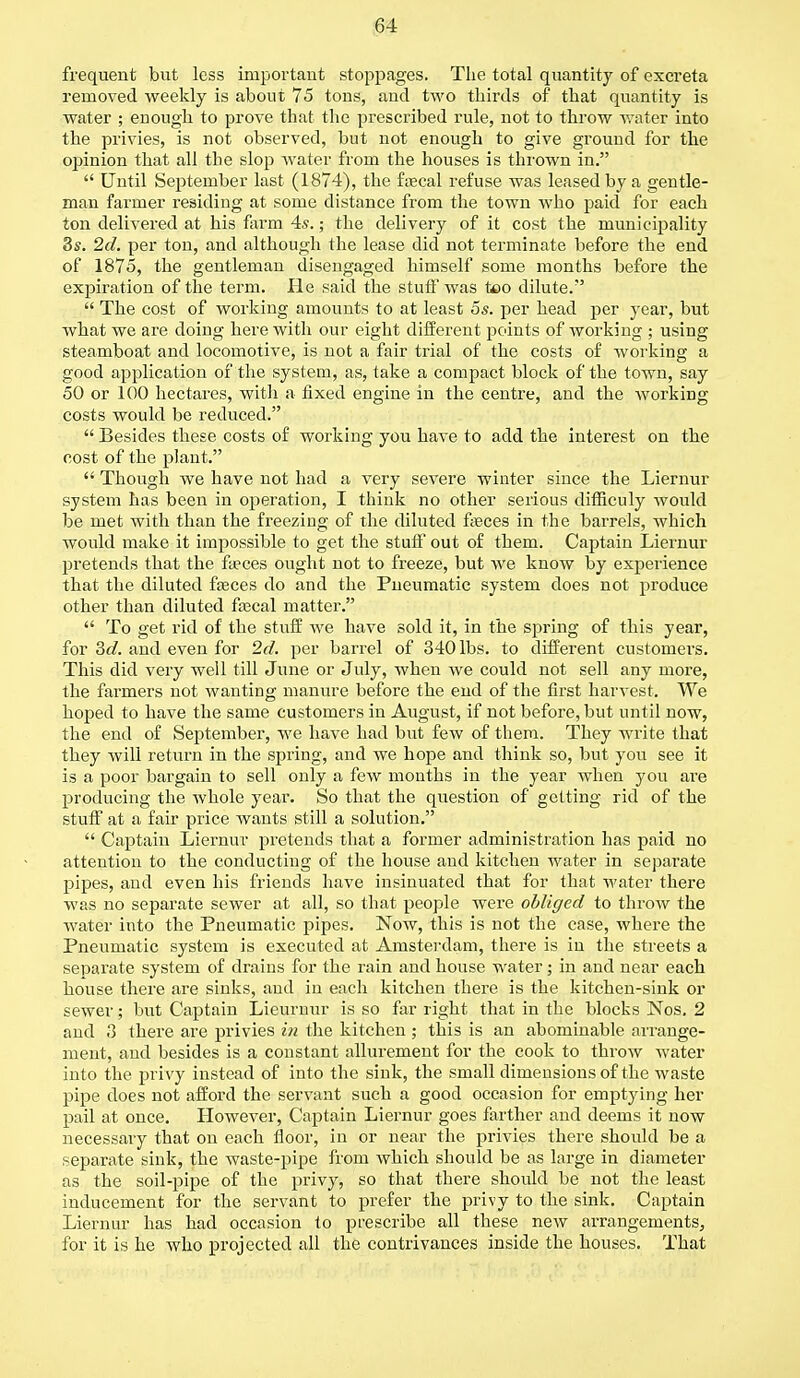 frequent but less important stoppages. The total quantity of excreta removed weekly is about 75 tons, and two thirds of that quantity is water ; enough to prove that the prescribed rule, not to throw water into the privies, is not observed, but not enough to give ground for the opinion that all the slop water from the houses is thrown in.  Until September last (1874), the faecal refuse was leased by a gentle- man farmer residing at some distance from the town who paid for each ton delivered at his farm 4s.; the delivery of it cost the municipality 8s. 2d. per ton, and although the lease did not terminate before the end of 1875, the gentleman disengaged himself some months before the expiration of the term. He said the stuff was too dilute.'5  The cost of working amounts to at least 5s. per head per year, but what we are doing here with our eight different points of working ; using steamboat and locomotive, is not a fair trial of the costs of working a good application of the system, as, take a compact block of the town, say 50 or 100 hectares, with a fixed engine in the centre, and the working costs would be reduced.  Besides these costs of working you have to add the interest on the cost of the plant.  Though we have not had a very severe winter since the Liernur system has been in operation, I think no other serious difficuly would be met with than the freezing of the diluted faeces in the barrels, which would make it impossible to get the stuff out of them. Captain Liernur pretends that the faeces ought not to freeze, but we know by experience that the diluted faeces do and the Pneumatic system does not produce other than diluted frecal matter.  To get rid of the stuff we have sold it, in the spring of this year, for 3d. and even for 2d. per barrel of 340 lbs. to different customei's. This did very well till June or July, when we could not sell any more, the farmers not wanting manure before the end of the first harvest. We hoped to have the same customers iu August, if not before, but until now, the end of September, we have had but few of them. They write that they will return in the spring, and we hope and think so, but you see it is a poor bargain to sell only a few months in the year when you are producing the whole year. So that the question of getting rid of the stuff at a fair price wants still a solution.  Captain Liernur pretends that a former administration has paid no attention to the conducting of the house and kitchen water in separate pipes, and even his friends have insinuated that for that water there was no separate sewer at all, so that people were obliged to throw the water into the Pneumatic pipes. Now, this is not the case, where the Pneumatic system is executed at Amsterdam, there is in the streets a separate system of drains for the rain and house water; in and near each house there are sinks, and in each kitchen there is the kitchen-sink or sewer; but Captain Lieurnur is so far right that in the blocks Nos. 2 and 3 there are privies in the kitchen ; this is an abominable arrange- ment, and besides is a constant allurement for the cook to throw water into the pri vy instead of into the sink, the small dimensions of the waste pipe does not afford the servant such a good occasion for emptying her pail at once. However, Captain Liernur goes farther and deems it now necessary that on each floor, in or near the privies there should be a separate sink, the waste-pipe from which should be as large in diameter as the soil-pipe of the privy, so that there should be not the least inducement for the servant to prefer the privy to the sink. Captain Liernur has had occasion to prescribe all these new arrangements, for it is he who projected all the contrivances inside the houses. That