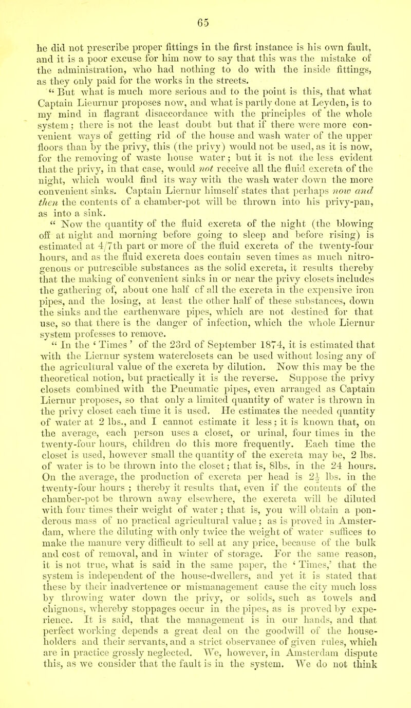 he did not prescribe proper fittings in the first instance is his own fault, and it is a poor excuse for him now to say that this was the mistake of the administration, who had nothing to do with the inside fittings, as they only paid for the works in the streets.  But what is much more serious and to the point is this, that what Captain Lieuruur proposes now, and what is partly done at Leyden, is to my mind in flagrant disaccordance with the principles of the whole system; there is not the least doubt but that if there were more con- venient ways of getting rid of the house and wash water of the upper floors than by the privy, this (the privy) would not be used, as it is now, for the removing of waste house water; but it is not the less evident that the privy, in that case, would not receive all the fluid excreta of the night, which would find its way witli the wash water down the more convenient sinks. Captain Liernur himself states that perhaps noiv and then the contents of a chamber-pot will be thrown into his privy-pan, as into a sink.  Now the quantity of the fluid excreta of the night (the blowing off at night and morning before going to sleep and before rising) is estimated at 4/7th part or more of the fluid excreta of the twenty-four hours, and as the fluid excreta does contain seven times as much nitro- genous or putrescible substances as the solid excreta, it results thereby that the making of convenient sinks in or near the privy closets includes the gathering of, about one half of all the excreta in the expensive iron pipes, and the losing, at least the other half of these substances, down the sinks and the earthenware pipes, which are not destined for that use, so that there is the danger of infection, which the whole Liernur system professes to remove.  In the ' Times ' of the 23rd of September 1874, it is estimated that with the. Liernur system waterclosets can be used without losing any of the agricultural value of the excreta by dilution. Now this may be the theoretical notion, but practically it is the reverse. Suppose the privy closets combined with the Pneumatic pipes, even arranged as Captain Liernur proposes, so that only a limited quantity of water is thrown in the privy closet each time it is used. He estimates the needed quantity of water at 2 lbs., and I cannot estimate it less; it is known that, on the average, each person uses a closet, or urinal, four times in the twenty-four hours, children do this more frequently. Each time the closet is used, however small the quantity of the excreta may be, 2 lbs. of water is to be thrown into the closet; that is, 81bs. in the 24 hours. On the average, the production of excreta per head is 2\ lbs. in the twenty-four hours ; thereby it results that, even if the contents of the chamber-pot be thrown away elsewhere, the excreta will be diluted with four times their weight of water; that is, you will obtain a pon- derous mass of no practical agricultural value; as is proved in Amster- dam, where the diluting with only twice the weight of water suffices to make the manure very difficult to sell at any price, because of the bulk and cost of removal, and in winter of storage. For the same reason, it is not true, what is said in the same paper, the ' Times,' that the system is independent of the house-dwellers, aud yet it is stated that these by their inadvertence or mismanagement cause the city much loss by throwing water down the privy, or solids, such as towels and chignons, whereby stoppages occur in the pipes, as is proved by expe- rience. It is said, that the management is in our hands, and that perfect working depends a great deal on the goodwill of the house- holders and their servants, and a strict observance of given rules, which are in practice grossly neglected. We, however, in Amsterdam dispute this, as we consider that the fault is in the system. We do not think