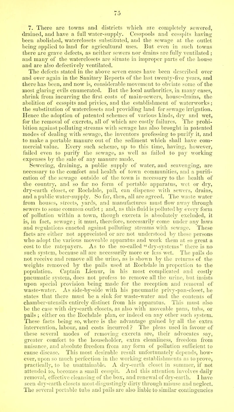 7. There are towns and districts which .ire completely sewered, drained, and have a full water-supply. Cesspools and cesspits having been abolished, waterclosets substituted, and the sewage at the outlet being applied to land for agricultural uses. But even in such towns there are grave defects, as neither sewers nor drains are fully ventilated ; and many of the waterclosets are situate in improper parts of the house and are also defectively ventilated. The defects stated in the above seven cases have been described over and over again in the Sanitary Reports of the last twenty-five years, and there has been, and now is, considerable movement to obviate some of the most glaring evils enumerated. But the local authorities, in many cases, shrink from incurring the first costs of main-sewers, house-drains, the abolition of cesspits and privies, and the establishment of waterworks; the substitution of waterclosets and providing land for sewage irrigation. Hence the adoption of patented schemes of various kinds, dry and wet, for the removal of excreta, all of which are costly failures. The prohi- bition against polluting streams with sewage has also brought in patented modes of dealing with sewage, the inventors professing to purify it, and to make a portable manure out of the sediment which shall have com- mercial value. Every such scheme, up to this time, having, however, jailed even to purify the sewage, as well as failed to pay working expenses by the sale of any manure made. Sewering, draining, a public supply of water, and scavenging, are necessary to the comfort and health of town communities, and a purifi- cation of the sewage outside of the town is necessary to the health of the country, and so far no form of portable apparatus, wet or dry, dry-earth closet, or Rochdale, pail, can dispense with sewers, drains, and a public water-supply. So far, then, all are agreed. The waste water from houses, streets, yards, and manufactures must flow away through sewers to some common outlet ; and, as this fluid is polluted by every form of pollution within a town, though excreta is absolutely excluded, it is, in fact, sewage ; it must, therefore, necessarily come under any laws and regulations enacted against polluting streams with sewage. These facts are either not appreciated or are not understood by those persons who adopt the various moveable apparatus and work them at so great a cost to the ratepayers. As to the so-called  dry-systems  there is no such system, because all are necessarily more or less wet. The pails do not receive and remove all the urine, as is shown by the returns of the weights removed by the pails used at Rochdale in proportion to the population. Captain Lienur, in his most complicated and costly pneumatic system, does not profess to remove all the urine, but insists upon special provision being made for the reception and removal of waste-water. As side-by-side with his pneumatic privy-pan-eloset, he states that there must be a sink for waste-water and the contents of chamber-utensils entirely distinct from his apparatus. This must also be the case with dry-earth closets, as also with moveable pans, tubs, or pails ; either on the Rochdale plan, or indeed on any other such system. These facts being so, where is the advantage gained by all the extra intervention, labour, and costs incurred ? The pleas used in favour of these several modes of removing excreta are, their advocates say, greater comfort to the householder, extra cleanliness, freedom from nuisance, and absolute freedom from any form of pollution sufficient to cause disease. This most desirable result unfortunately depends, how- ever, upon so much perfection in the working establishments as to prove, practically, to be unattainable. A dry-earth closet in summer, if not attended to, becomes a small cesspit. And this attention involves daily removal, effective cleansing of the box, and renewal of dry-earth. I have seen dry-earth closets most disgustingly dirty through misuse and neglect. The several portable tubs and pails are also liable to similar contingencies