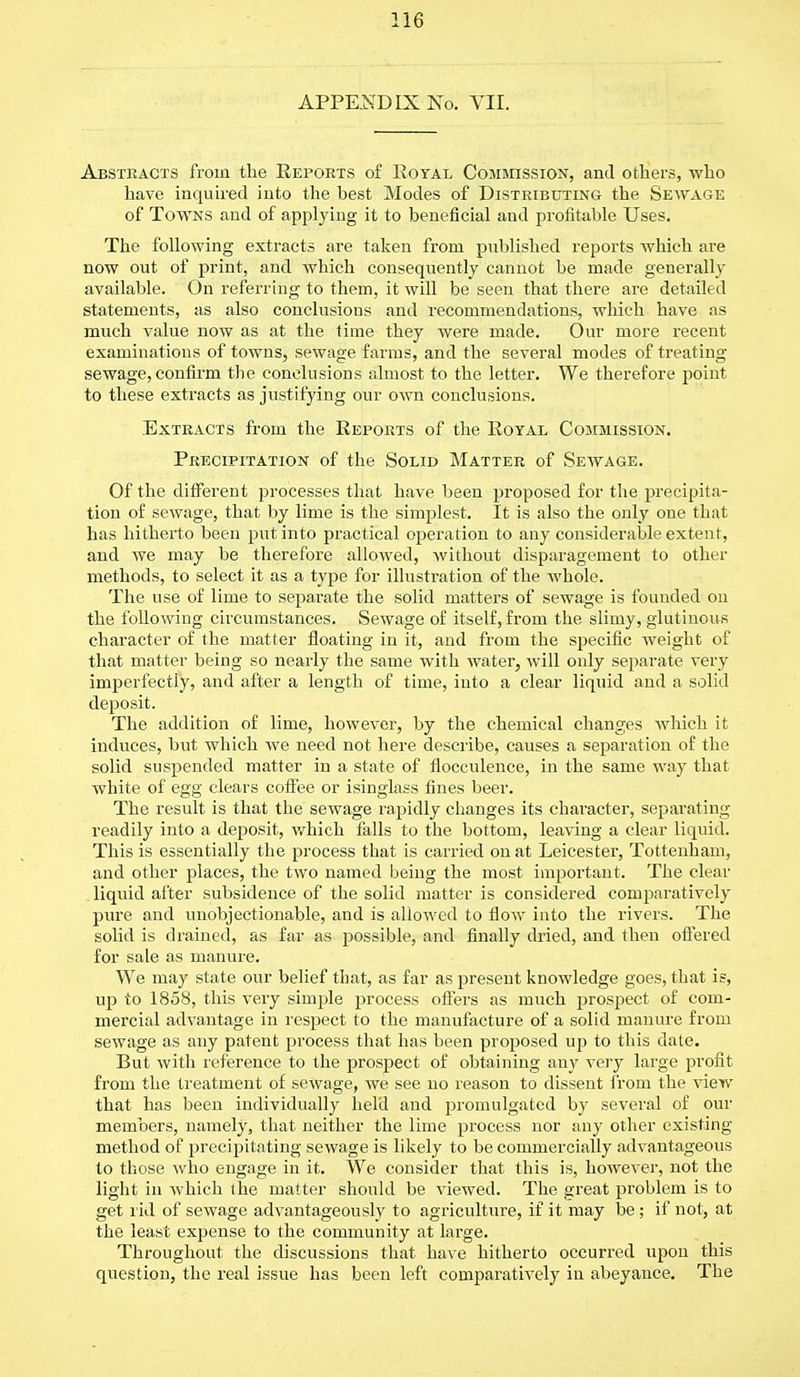 APPENDIX No. VII. Abstracts from the Reports of Royal Commission, and others, who have inquired into the best Modes of Distributing the Sewage of Towns and of applying it to beneficial and profitable Uses. The following extracts are taken from published reports which are now out of print, and which consequently cannot be made generally available. On referring to them, it will be seen that there are detailed statements, as also conclusions and recommendations, which have as much value now as at the time they were made. Our more recent examinations of towns, sewage farms, and the several modes of treating sewage, confirm the conclusions almost to the letter. We therefore point to these extracts as justifying our own conclusions. Extracts from the Reports of the Royal Commission. Precipitation of the Solid Matter of Sewage. Of the different processes that have been proposed for the precipita- tion of sewage, that by lime is the simplest. It is also the only one that has hitherto been put into practical operation to any considerable extent, and we may be therefore allowed, without disparagement to other methods, to select it as a type for illustration of the whole. The use of lime to separate the solid matters of sewage is founded on the following circumstances. Sewage of itself, from the slimy, glutinous character of the matter floating in it, and from the specific weight of that matter being so nearly the same with water, will only separate very imperfectly, and after a length of time, into a clear liquid and a solid deposit. The addition of lime, however, by the chemical changes which it induces, but which we need not here describe, causes a separation of the solid suspended matter in a state of flocculence, in the same way that white of egg clears coffee or isinglass fines beer. The result is that the sewage rapidly changes its character, separating readily into a deposit, which falls to the bottom, leaving a clear liquid. This is essentially the process that is carried on at Leicester, Tottenham, and other places, the two named being the most important. The clear liquid after subsidence of the solid matter is considered comparatively pure and unobjectionable, and is allowed to flow into the rivers. The solid is drained, as far as possible, and finally dried, and then offered for sale as manure. We may state our belief that, as far as present knowledge goes, that is, up to 1858, this very sinq)le process offers as much prospect of com- mercial advantage in respect to the manufacture of a solid manure from sewage as any patent process that has been proposed up to this date. But with reference to the prospect of obtaining any very large profit from the treatment of sewage, we see no reason to dissent from the view that has been individually held and promulgated by several of our members, namely, that neither the lime process nor any other existing method of precipitating sewage is likely to be commercially advantageous to those who engage in it. We consider that this is, however, not the light in which the matter should be viewed. The great problem is to get rid of sewage advantageously to agriculture, if it may be; if not, at the least expense to the community at large. Throughout the discussions that have hitherto occurred upon this question, the real issue has been left comparatively in abeyance. The