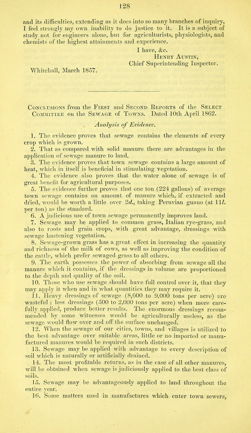 and its difficulties, extending as it does into so many branches of inquiry, I feel strongly my own inability to do justice to it. It is a subject of study not for engineers alone, but for agriculturists, physiologists, and chemists of the highest attainments and experience. I have, &c. Henry Austin, Chief Superintending Inspector. Whitehall, March 1857. Conclusions from the First and Second Eeports of the Select Committee on the Sewage of Towns. Dated 10th April 1862. Analysis of Evidence. 1. The evidence proves that sewage contains the elements of every crop which is grown. 2. That as compared with solid manure there are advantages in the application of sewage manure to land. 3. The evidence proves that town sewage contains a large amount of heat, which in itself is beneficial in stimulating vegetation. 4. The evidence also proves that the water alone of sewage is of great benefit for agricultural purposes. 5. The evidence further proves that one ton (224 gallons) of average town sewage contains an amount of manure which, if extracted and dried, would be worth a little over 2c?., taking Peruvian guano (at 11/. per ton) as the standard. 6. A judicious use of town sewage permanently improves land. 7. Sewage may be applied to common grass, Italian rye-grass, and also to roots and grain crops, with great advautage, dressings with sewage hastening vegetation. 8. Sewage-grown grass has a great effect in increasing the quantity and richness of the milk of cows, as well as improving the condition of the cattle, which prefer sewaged grass to all others. 9. The earth possesses the power of absorbing from sewage all the manure which it contains, if the dressings in volume are proportioned to the depth and quality of the soil. 10. Those who use sewage should have full control over it, that they may apply it when and in what quantities they may require it. 11. Heavy dressings of sewage (8,000 to 9,000 tons per acre) are wasteful ; less dressings (500 to 2,000 tons per acre) when more care- fully applied, produce better results. The enormous dressings recom- mended by some witnesses would be agriculturally useless, as the sewage would flow over and off the surface unchanged. 12. When the sewage of our cities, towns, and villages is utilized to the best advantage over suitable areas, little or no imported or manu- factured manures would be required in such districts. 13. Sewage may be applied with advantage to every description of soil which is naturally or artificially drained. 14. The most profitable returns, as in the case of all other manures, will be obtained when sewage is judiciously applied to the best class of soils. 15. Sewage may be advantageously applied to land throughout the entire year. 16. Some matters used in manufactures which enter town sewers,