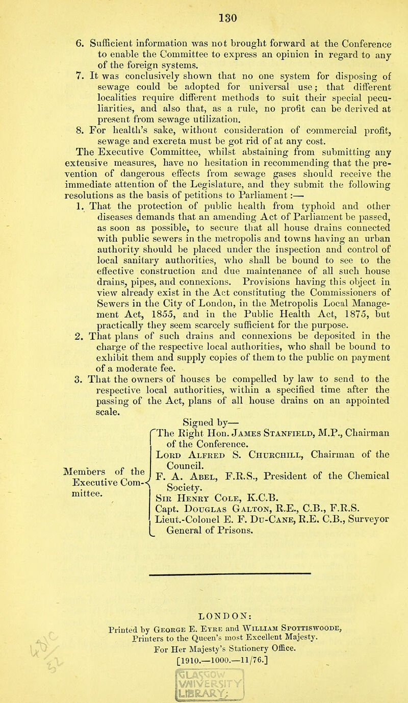 6. Sufficient information was not brought forward at the Conference to enable the Committee to express an opinion in regard to any of the foreign systems. 7. It was conclusively shown that no one system for disposing of sewage could be adopted for universal use; that different localities require different methods to suit their special pecu- liarities, and also that, as a rule, no profit can be derived at present from sewage utilization. 8. For health's sake, without consideration of commercial profit, sewage and excreta must be got rid of at any cost. The Executive Committee, whilst abstaining from submitting any extensive measures, have no hesitation in recommending that the pre- vention of dangerous effects from sewage gases should receive the immediate attention of the Legislature, and they submit the following resolutions as the basis of petitions to Parliament:— 1. That the protection of public health from typhoid and other diseases demands that an amending Act of Parliament be passed, as soon as possible, to secure that all house drains connected with public sewers in the metropolis and towns having an urban authority should be placed under the inspection and control of local sanitary authorities, who shall be bound to see to the effective construction and due maintenance of all such house drains, pipes, and connexions. Provisions having this object in view already exist in the Act constituting the Commissioners of Sewers in the City of London, in the Metropolis Local Manage- ment Act, 1855, and in the Public Health Act, 1875, but practically they seem scarcely sufficient for the purpose. 2. That plans of such drains and connexions be deposited in the charge of the respective local authorities, who shall be bound to exhibit them and supply copies of them to the public on payment of a moderate fee. 3. That the owners of houses be compelled by law to send to the respective local authorities, within a specified time after the passing of the Act, plans of all house drains on an appointed scale. Signed by— The Right Hon. James Stanfield, M.P., Chairman of the Conference. Lord Alfred S. Churchill, Chairman of the Council. / F. A. Abel, F.R.S., President of the Chemical Executive Com-< c . , mittoo Society. Sir Henry Cole, K.C.B. Capt. Douglas Galton, R.E., C.B., F.R.S. Lieut.-Colonel E. F. Du-Cane, R.E. C.B., Surveyor General of Prisons. Members of the Execu mittee LONDON: Printed by George E. Eyke and William Si>ottiswoode, Printers to the Queen's most Excellent Majesty. Eor Her Majesty's Stationery Office. [1910.—1000.—11/76.] VWIVERSITY LIBRARY; j