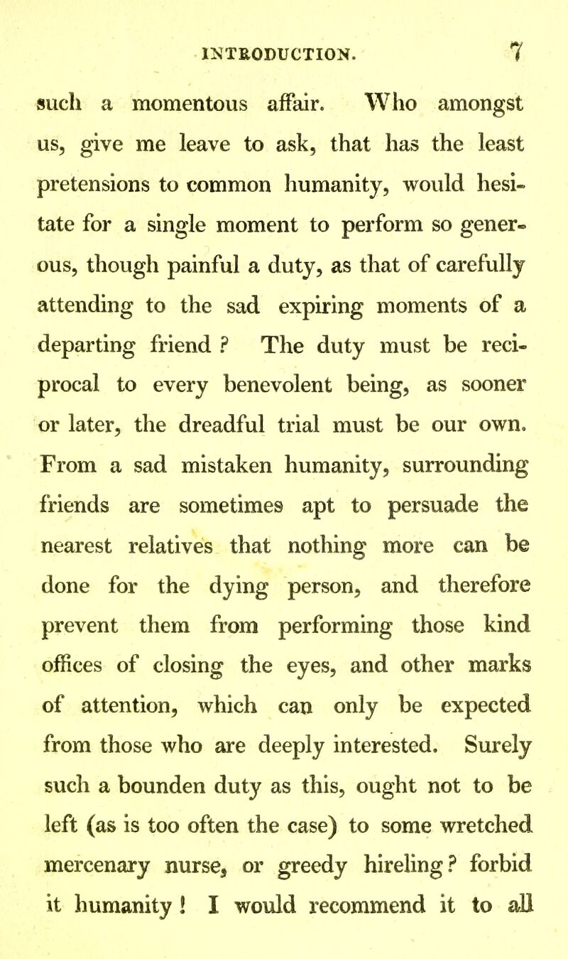 such a momentous affair. Who amongst us, give me leave to ask, that has the least pretensions to common humanity, would hesi- tate for a single moment to perform so gener- ous, though painful a duty, as that of carefully attending to the sad expiring moments of a departing friend ? The duty must be reci- procal to every benevolent being, as sooner or later, the dreadful trial must be our own. From a sad mistaken humanity, surrounding friends are sometimes apt to persuade the nearest relatives that nothing more can be done for the dying person, and therefore prevent them from performing those kind offices of closing the eyes, and other marks of attention, which can only be expected from those who are deeply interested. Surely such a bounden duty as this, ought not to be left (as is too often the case) to some wretched mercenary nurse, or greedy hireling? forbid it humanity! I would recommend it to all