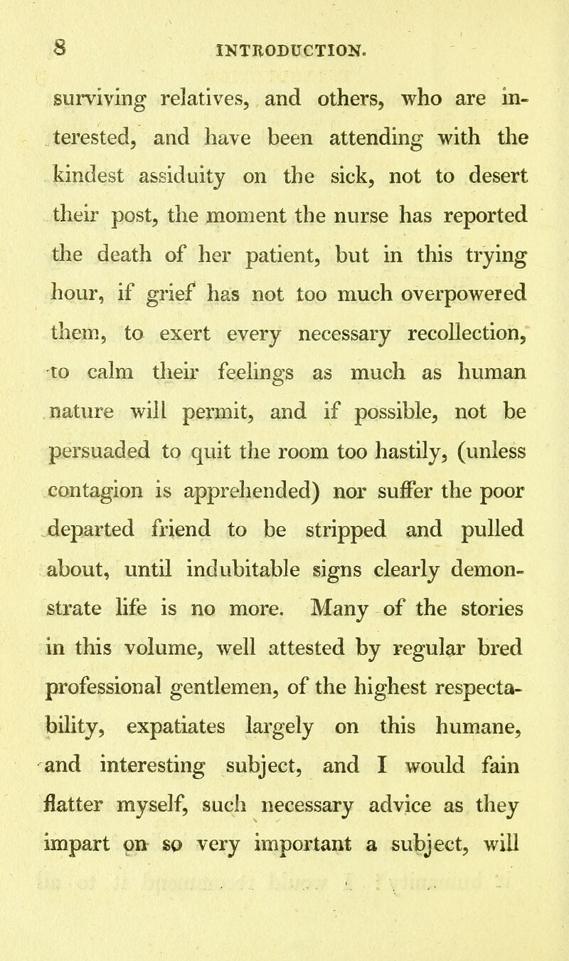 surviving relatives, and others, who are in- terested, and have been attending with the kindest assiduity on the sick, not to desert their post, the moment the nurse has reported the death of her patient, but in this trying hour, if grief has not too much overpowered them, to exert every necessary recollection, to calm their feelings as much as human nature will permit, and if possible, not be persuaded to quit the room too hastily, (unless contagion is apprehended) nor suffer the poor departed friend to be stripped and pulled about, until indubitable signs clearly demon- strate life is no more. Many of the stories in this volume, well attested by regular bred professional gentlemen, of the highest respecta- bility, expatiates largely on this humane, and interesting subject, and I would fain flatter myself, such necessary advice as they impart on so very important a subject, will