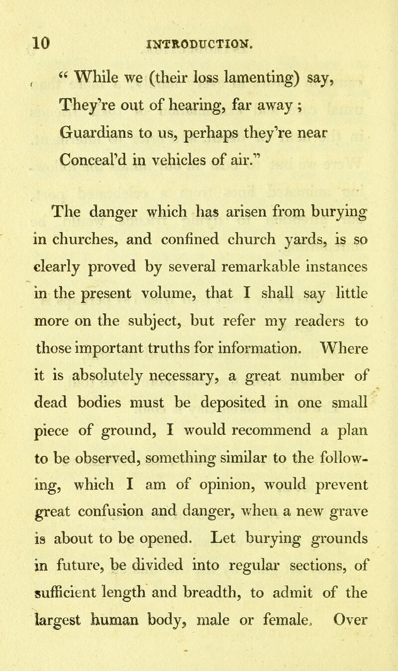  While we (their loss lamenting) say, They're out of hearing, far away ; Guardians to us, perhaps they're near Concealed in vehicles of air. The danger which has arisen from burying in churches, and confined church yards, is so clearly proved by several remarkable instances in the present volume, that I shall say little more on the subject, but refer my readers to those important truths for information. Where it is absolutely necessary, a great number of dead bodies must be deposited in one small piece of ground, I would recommend a plan to be observed, something similar to the follow- ing, which I am of opinion, would prevent great confusion and danger, when a new grave is about to be opened. Let burying grounds in future, be divided into regular sections, of sufficient length and breadth, to admit of the largest human body, male or female, Over