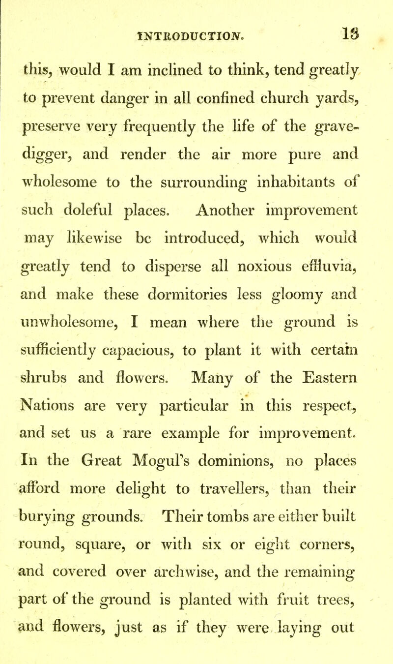 this, would I am inclined to think, tend greatly to prevent danger in all confined church yards, preserve very frequently the life of the grave- digger, and render the air more pure and wholesome to the surrounding inhabitants of such doleful places. Another improvement may likewise be introduced, which would greatly tend to disperse all noxious effluvia, and make these dormitories less gloomy and unwholesome, I mean where the ground is sufficiently capacious, to plant it with certain shrubs and flowers. Many of the Eastern Nations are very particular in this respect, and set us a rare example for improvement. In the Great Mogul's dominions, no places afford more delight to travellers, than their burying grounds. Their tombs are either built round, square, or with six or eight corners, and covered over archwise, and the remaining part of the ground is planted with fruit trees, and flowers, just as if they were laying out