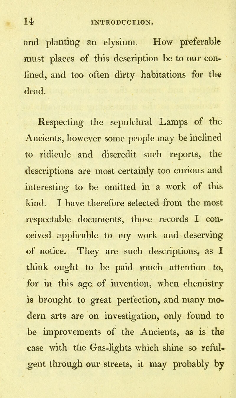 and planting an elysium. How preferable must places of this description be to our con- fined, and too often dirty habitations for the dead. Respecting the sepulchral Lamps of the Ancients, however some people may be inclined to ridicule and discredit such reports, the descriptions are most certainly too curious and interesting to be omitted in a work of this kind. I have therefore selected from the most respectable documents, those records I con- ceived applicable to my work and deserving of notice. They are such descriptions, as I think ought to be paid much attention to, for in this age of invention, when chemistry is brought to great perfection, and many mo- dern arts are on investigation, only found to be improvements of the Ancients, as is the case with the Gas-lights which shine so reful- gent through our streets, it may probably by