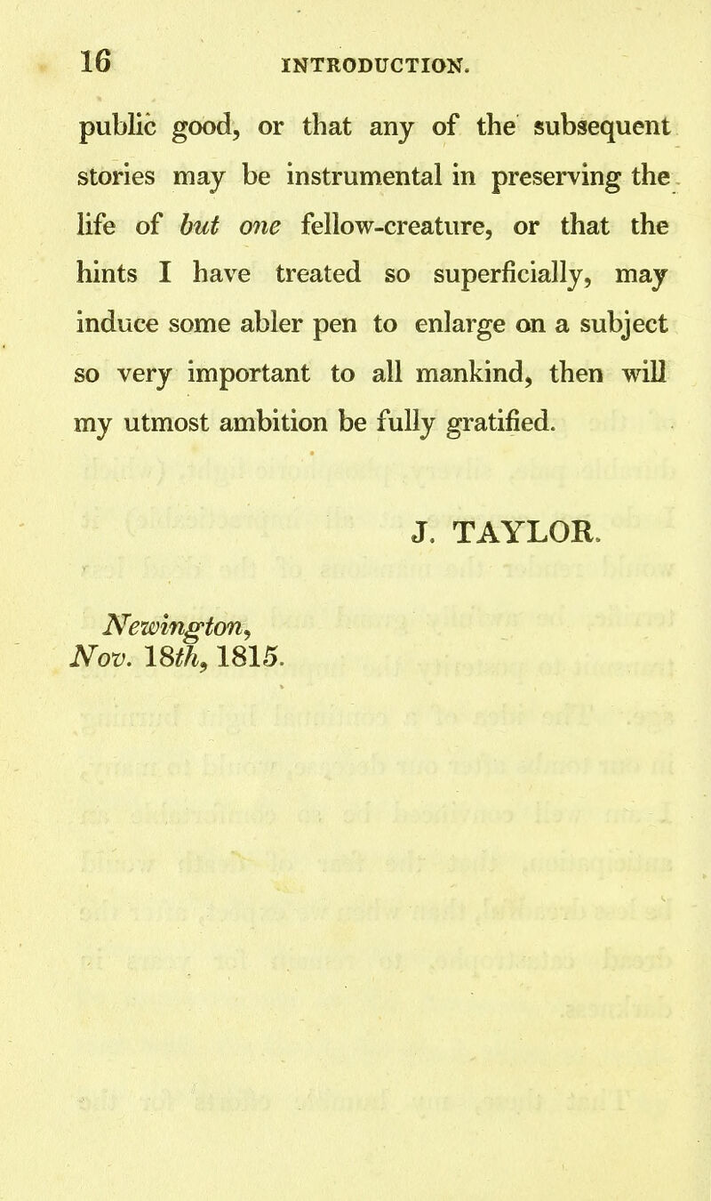 public good, or that any of the subsequent stories may be instrumental in preserving the life of but one fellow-creature, or that the hints I have treated so superficially, may induce some abler pen to enlarge on a subject so very important to all mankind, then will my utmost ambition be fully gratified. J. TAYLOR, Newington, Nov. 18th,1815.
